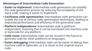 Advantages of Intermediate Code Generation:
• Easier to implement: Intermediate code generation can simplify
the code generation process by reducing the complexity of the
input code, making it easier to implement.
• Facilitates code optimization: Intermediate code generation can
enable the use of various code optimization techniques, leading to
improved performance and efficiency of the generated code.
• Platform independence: Intermediate code is platform-
independent, meaning that it can be translated into machine code
or bytecode for any platform.
• Code reuse: Intermediate code can be reused in the future to
generate code for other platforms or languages.
• Easier debugging: Intermediate code can be easier to debug than
machine code or bytecode, as it is closer to the original source
code.
 