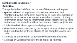 Symbol Table in Compiler
Definition
The symbol table is defined as the set of Name and Value pairs.
• Symbol Table is an important data structure created and
maintained by the compiler in order to keep track of semantics of
variables i.e. it stores information about the scope and binding
information about names, information about instances of various
entities such as variable and function names, classes, objects, etc.
• It is built-in lexical and syntax analysis phases.
• The information is collected by the analysis phases of the compiler
and is used by the synthesis phases of the compiler to generate
code.
• It is used by the compiler to achieve compile-time efficiency.
• It is used by various phases of the compiler as follows:-
 