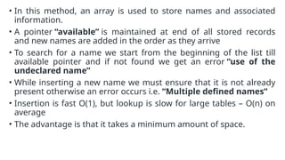 • In this method, an array is used to store names and associated
information.
• A pointer “available” is maintained at end of all stored records
and new names are added in the order as they arrive
• To search for a name we start from the beginning of the list till
available pointer and if not found we get an error “use of the
undeclared name”
• While inserting a new name we must ensure that it is not already
present otherwise an error occurs i.e. “Multiple defined names”
• Insertion is fast O(1), but lookup is slow for large tables – O(n) on
average
• The advantage is that it takes a minimum amount of space.
 