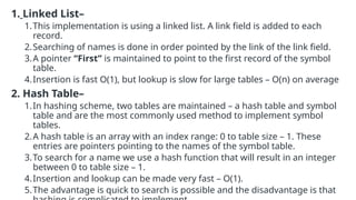 1. Linked List–
1.This implementation is using a linked list. A link field is added to each
record.
2.Searching of names is done in order pointed by the link of the link field.
3.A pointer “First” is maintained to point to the first record of the symbol
table.
4.Insertion is fast O(1), but lookup is slow for large tables – O(n) on average
2. Hash Table–
1.In hashing scheme, two tables are maintained – a hash table and symbol
table and are the most commonly used method to implement symbol
tables.
2.A hash table is an array with an index range: 0 to table size – 1. These
entries are pointers pointing to the names of the symbol table.
3.To search for a name we use a hash function that will result in an integer
between 0 to table size – 1.
4.Insertion and lookup can be made very fast – O(1).
5.The advantage is quick to search is possible and the disadvantage is that
 