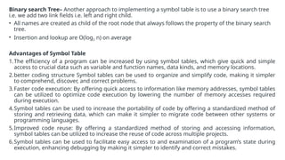 Binary search Tree– Another approach to implementing a symbol table is to use a binary search tree
i.e. we add two link fields i.e. left and right child.
• All names are created as child of the root node that always follows the property of the binary search
tree.
• Insertion and lookup are O(log2 n) on average
Advantages of Symbol Table
1.The efficiency of a program can be increased by using symbol tables, which give quick and simple
access to crucial data such as variable and function names, data kinds, and memory locations.
2.better coding structure Symbol tables can be used to organize and simplify code, making it simpler
to comprehend, discover, and correct problems.
3.Faster code execution: By offering quick access to information like memory addresses, symbol tables
can be utilized to optimize code execution by lowering the number of memory accesses required
during execution.
4.Symbol tables can be used to increase the portability of code by offering a standardized method of
storing and retrieving data, which can make it simpler to migrate code between other systems or
programming languages.
5.Improved code reuse: By offering a standardized method of storing and accessing information,
symbol tables can be utilized to increase the reuse of code across multiple projects.
6.Symbol tables can be used to facilitate easy access to and examination of a program’s state during
execution, enhancing debugging by making it simpler to identify and correct mistakes.
 
