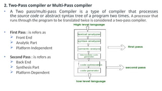 2. Two-Pass compiler or Multi-Pass compiler
• A Two pass/multi-pass Compiler is a type of compiler that processes
the source code or abstract syntax tree of a program two times. A processor that
runs through the program to be translated twice is considered a two-pass compiler.
• First Pass : is refers as
 Front End
 Analytic Part
 Platform Independent
• Second Pass : is refers as
 Back End
 Synthesis Part
 Platform Dependent
 