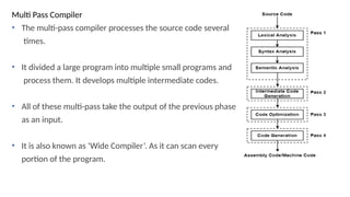 Multi Pass Compiler
• The multi-pass compiler processes the source code several
times.
• It divided a large program into multiple small programs and
process them. It develops multiple intermediate codes.
• All of these multi-pass take the output of the previous phase
as an input.
• It is also known as ‘Wide Compiler’. As it can scan every
portion of the program.
 