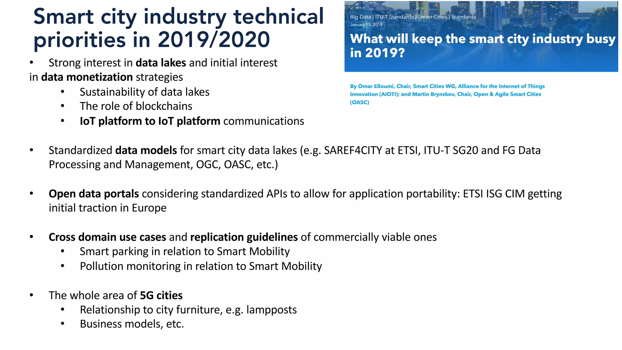 Smart city industry technical
priorities in 2019/2020
• Strong interest in data lakes and initial interest
in data monetization strategies
• Sustainability of data lakes
• The role of blockchains
• IoT platform to IoT platform communications
• Standardized data models for smart city data lakes (e.g. SAREF4CITY at ETSI, ITU-T SG20 and FG Data
Processing and Management, OGC, OASC, etc.)
• Open data portals considering standardized APIs to allow for application portability: ETSI ISG CIM getting
initial traction in Europe
• Cross domain use cases and replication guidelines of commercially viable ones
• Smart parking in relation to Smart Mobility
• Pollution monitoring in relation to Smart Mobility
• The whole area of 5G cities
• Relationship to city furniture, e.g. lampposts
• Business models, etc.
 