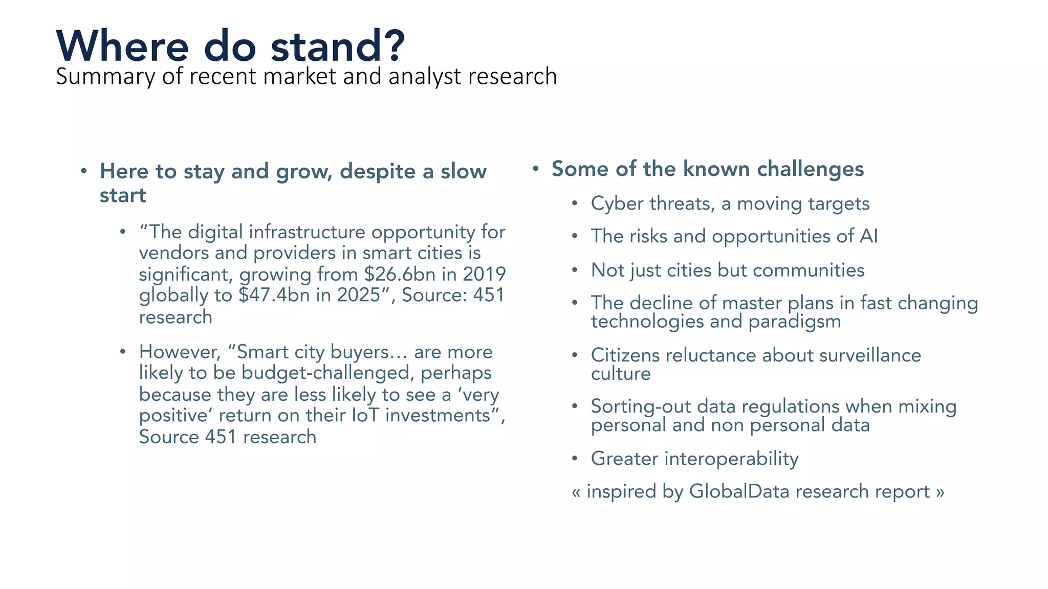 • Here to stay and grow, despite a slow
start
• ”The digital infrastructure opportunity for
vendors and providers in smart cities is
significant, growing from $26.6bn in 2019
globally to $47.4bn in 2025”, Source: 451
research
• However, “Smart city buyers… are more
likely to be budget-challenged, perhaps
because they are less likely to see a ‘very
positive’ return on their IoT investments”,
Source 451 research
Where do stand?
Summary of recent market and analyst research
• Some of the known challenges
• Cyber threats, a moving targets
• The risks and opportunities of AI
• Not just cities but communities
• The decline of master plans in fast changing
technologies and paradigsm
• Citizens reluctance about surveillance
culture
• Sorting-out data regulations when mixing
personal and non personal data
• Greater interoperability
« inspired by GlobalData research report »
 