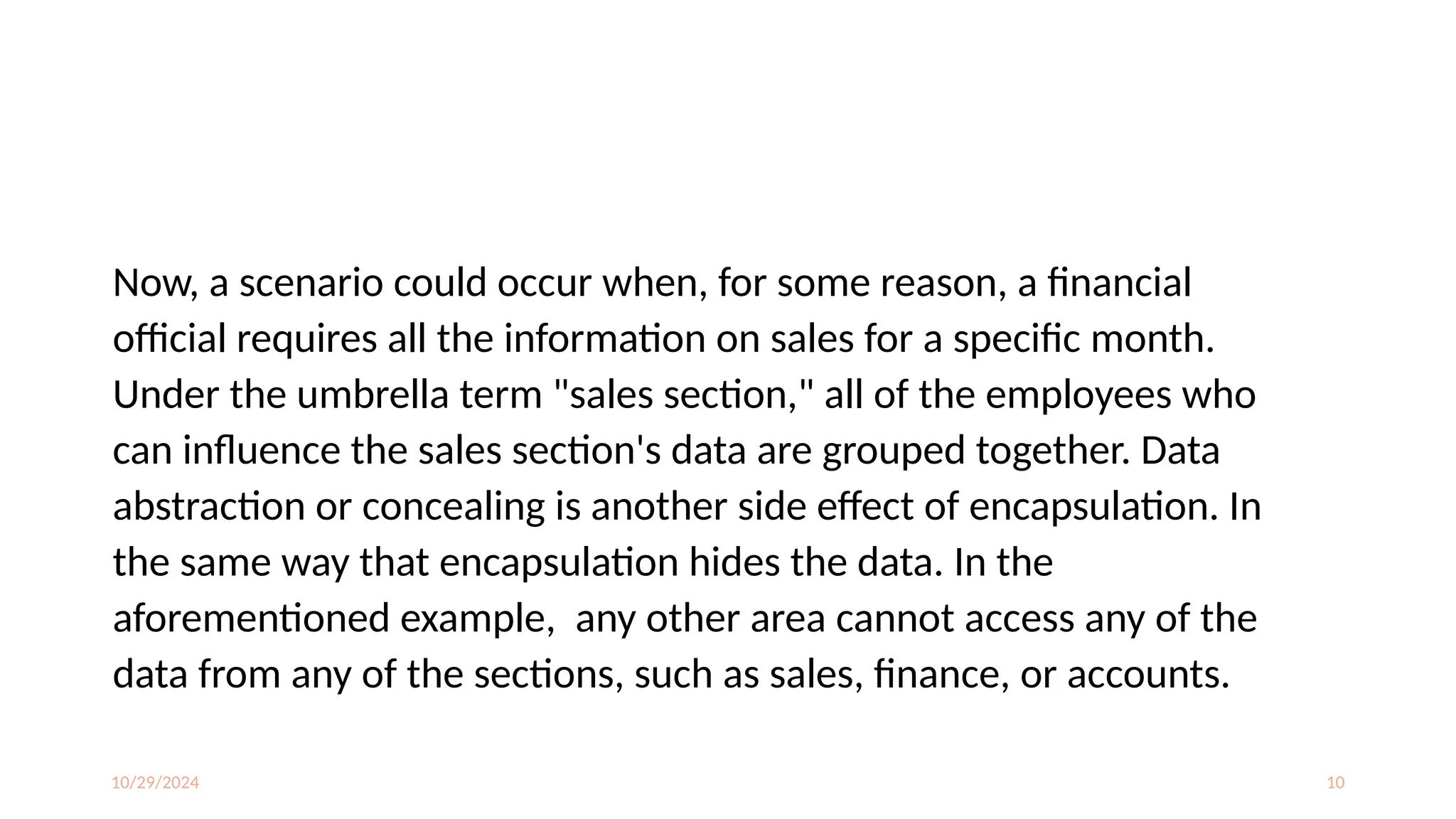 10/29/2024 10
Now, a scenario could occur when, for some reason, a financial
official requires all the information on sales for a specific month.
Under the umbrella term "sales section," all of the employees who
can influence the sales section's data are grouped together. Data
abstraction or concealing is another side effect of encapsulation. In
the same way that encapsulation hides the data. In the
aforementioned example, any other area cannot access any of the
data from any of the sections, such as sales, finance, or accounts.
 