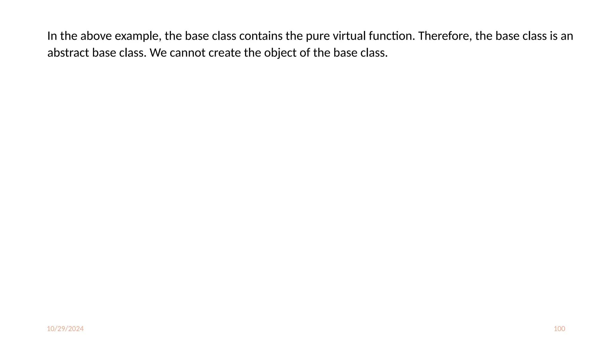 10/29/2024 100
In the above example, the base class contains the pure virtual function. Therefore, the base class is an
abstract base class. We cannot create the object of the base class.
 