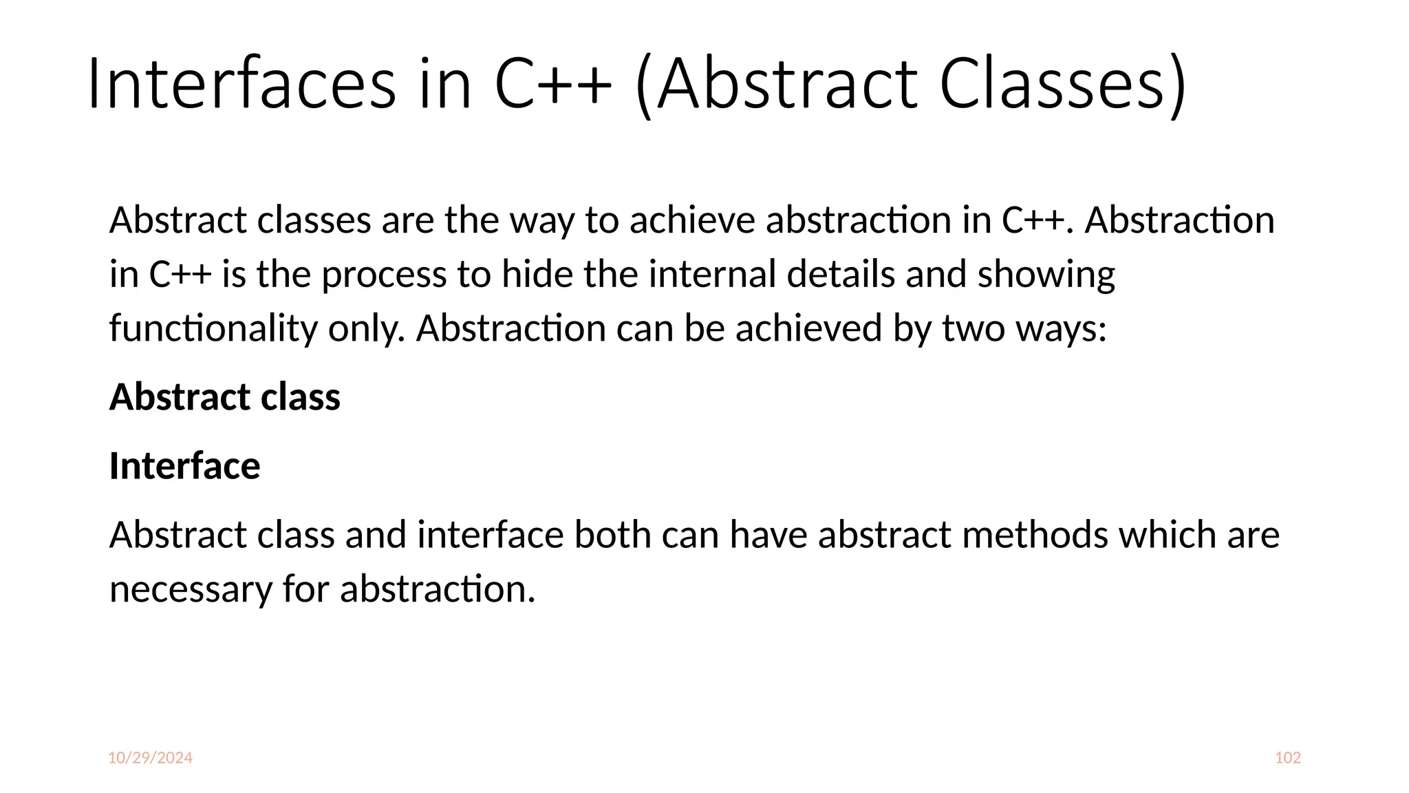 10/29/2024 102
Interfaces in C++ (Abstract Classes)
Abstract classes are the way to achieve abstraction in C++. Abstraction
in C++ is the process to hide the internal details and showing
functionality only. Abstraction can be achieved by two ways:
Abstract class
Interface
Abstract class and interface both can have abstract methods which are
necessary for abstraction.
 