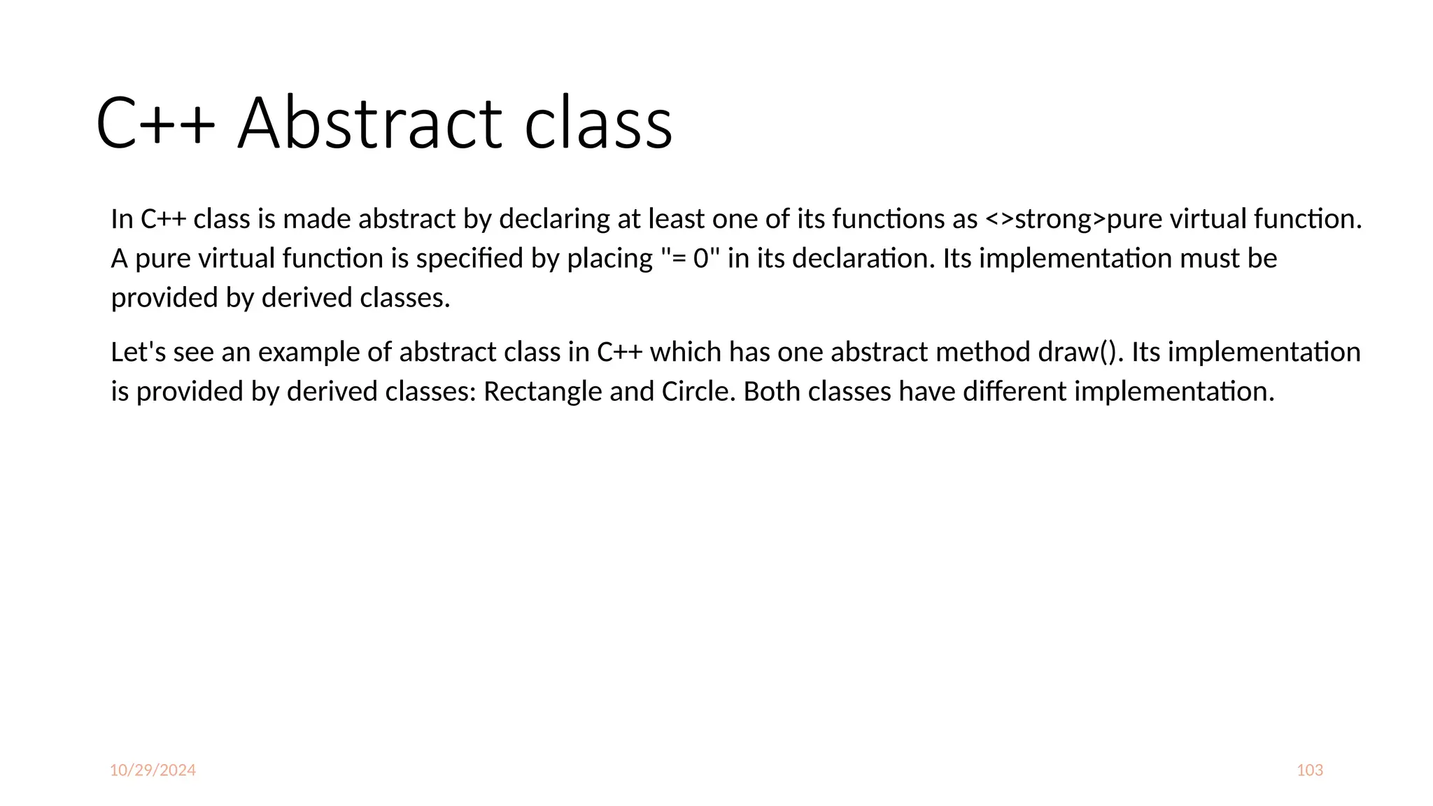 10/29/2024 103
C++ Abstract class
In C++ class is made abstract by declaring at least one of its functions as <>strong>pure virtual function.
A pure virtual function is specified by placing "= 0" in its declaration. Its implementation must be
provided by derived classes.
Let's see an example of abstract class in C++ which has one abstract method draw(). Its implementation
is provided by derived classes: Rectangle and Circle. Both classes have different implementation.
 
