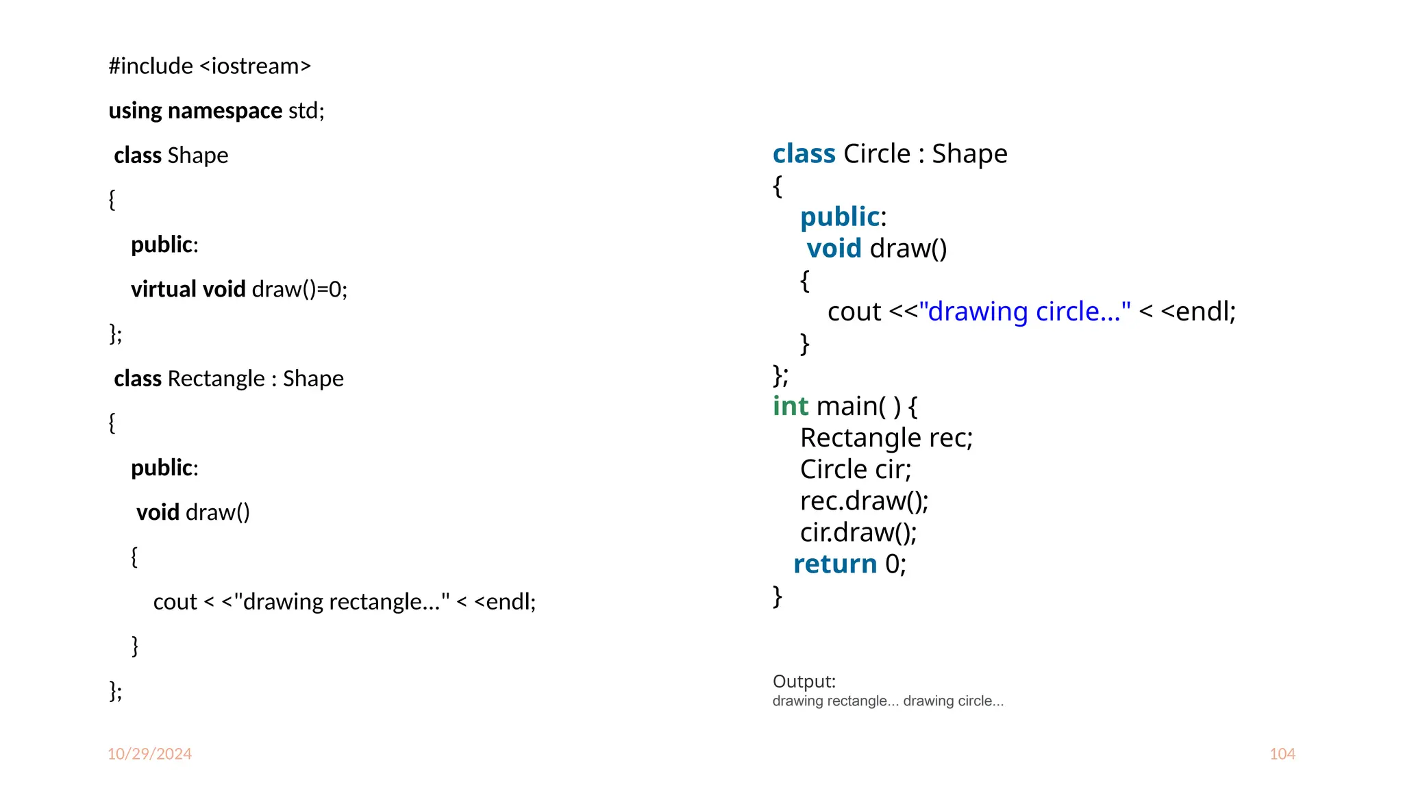 10/29/2024 104
#include <iostream>
using namespace std;
class Shape
{
public:
virtual void draw()=0;
};
class Rectangle : Shape
{
public:
void draw()
{
cout < <"drawing rectangle..." < <endl;
}
};
class Circle : Shape
{
public:
void draw()
{
cout <<"drawing circle..." < <endl;
}
};
int main( ) {
Rectangle rec;
Circle cir;
rec.draw();
cir.draw();
return 0;
}
Output:
drawing rectangle... drawing circle...
 