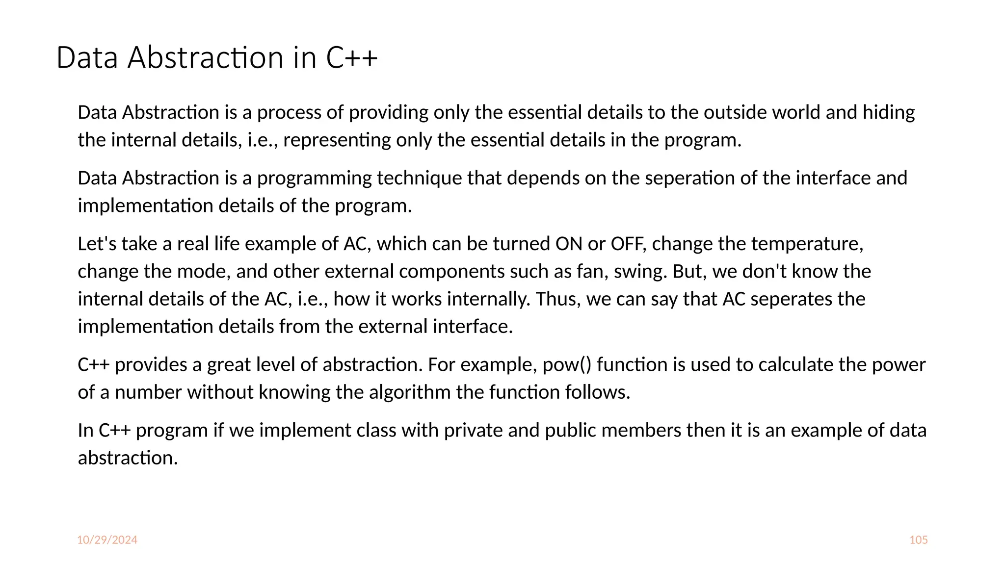 10/29/2024 105
Data Abstraction in C++
Data Abstraction is a process of providing only the essential details to the outside world and hiding
the internal details, i.e., representing only the essential details in the program.
Data Abstraction is a programming technique that depends on the seperation of the interface and
implementation details of the program.
Let's take a real life example of AC, which can be turned ON or OFF, change the temperature,
change the mode, and other external components such as fan, swing. But, we don't know the
internal details of the AC, i.e., how it works internally. Thus, we can say that AC seperates the
implementation details from the external interface.
C++ provides a great level of abstraction. For example, pow() function is used to calculate the power
of a number without knowing the algorithm the function follows.
In C++ program if we implement class with private and public members then it is an example of data
abstraction.
 