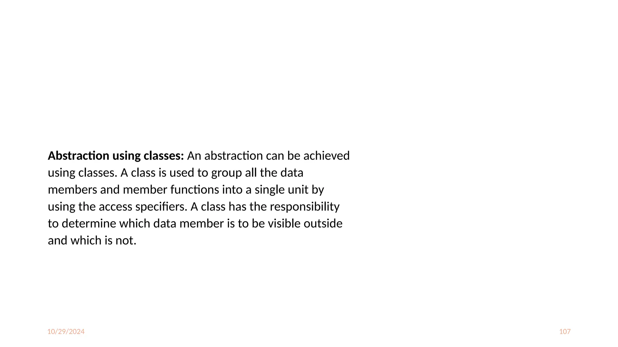 10/29/2024 107
Abstraction using classes: An abstraction can be achieved
using classes. A class is used to group all the data
members and member functions into a single unit by
using the access specifiers. A class has the responsibility
to determine which data member is to be visible outside
and which is not.
 