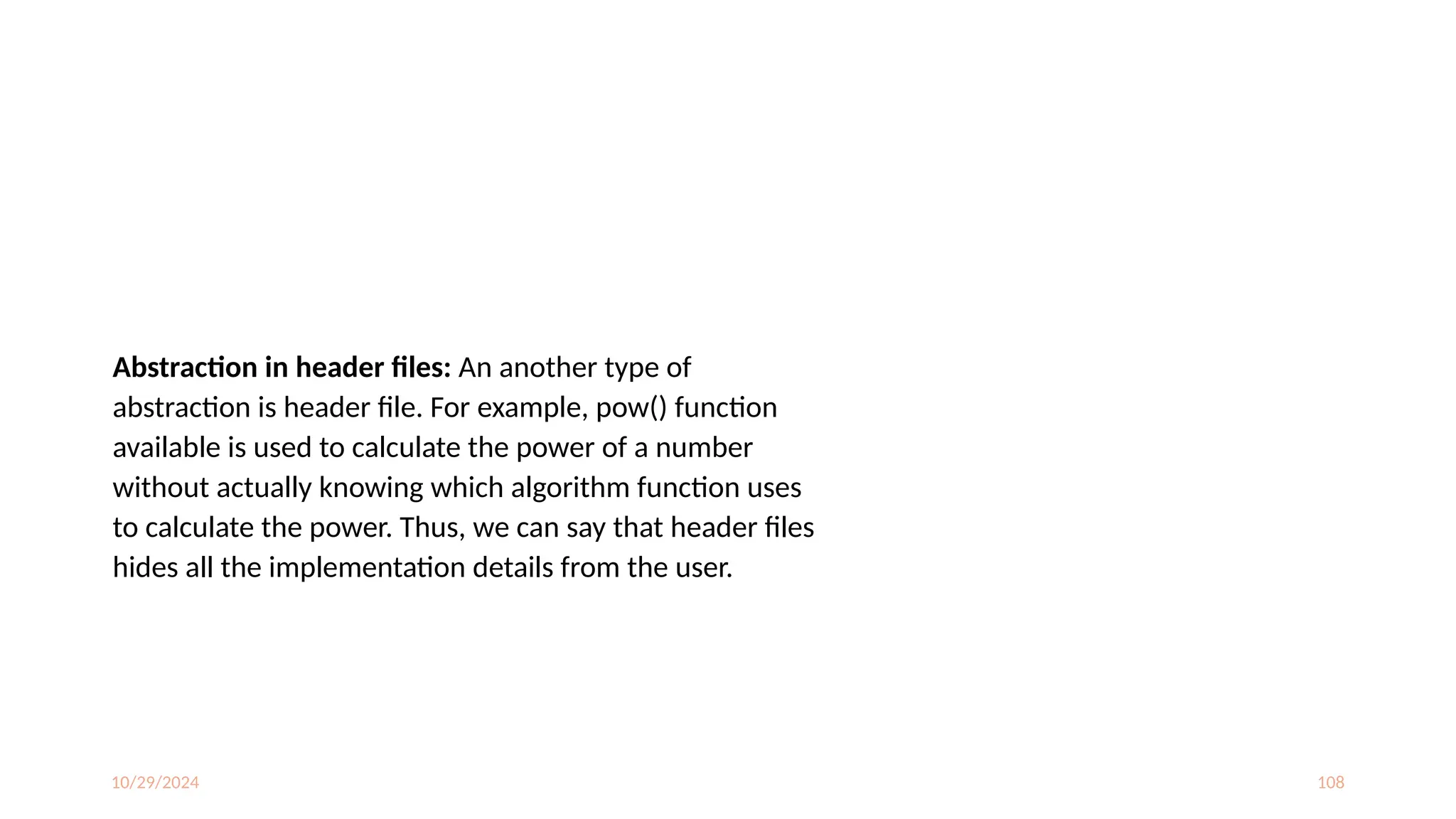 10/29/2024 108
Abstraction in header files: An another type of
abstraction is header file. For example, pow() function
available is used to calculate the power of a number
without actually knowing which algorithm function uses
to calculate the power. Thus, we can say that header files
hides all the implementation details from the user.
 