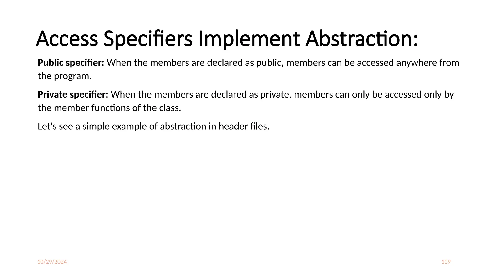 10/29/2024 109
Access Specifiers Implement Abstraction:
Public specifier: When the members are declared as public, members can be accessed anywhere from
the program.
Private specifier: When the members are declared as private, members can only be accessed only by
the member functions of the class.
Let's see a simple example of abstraction in header files.
 