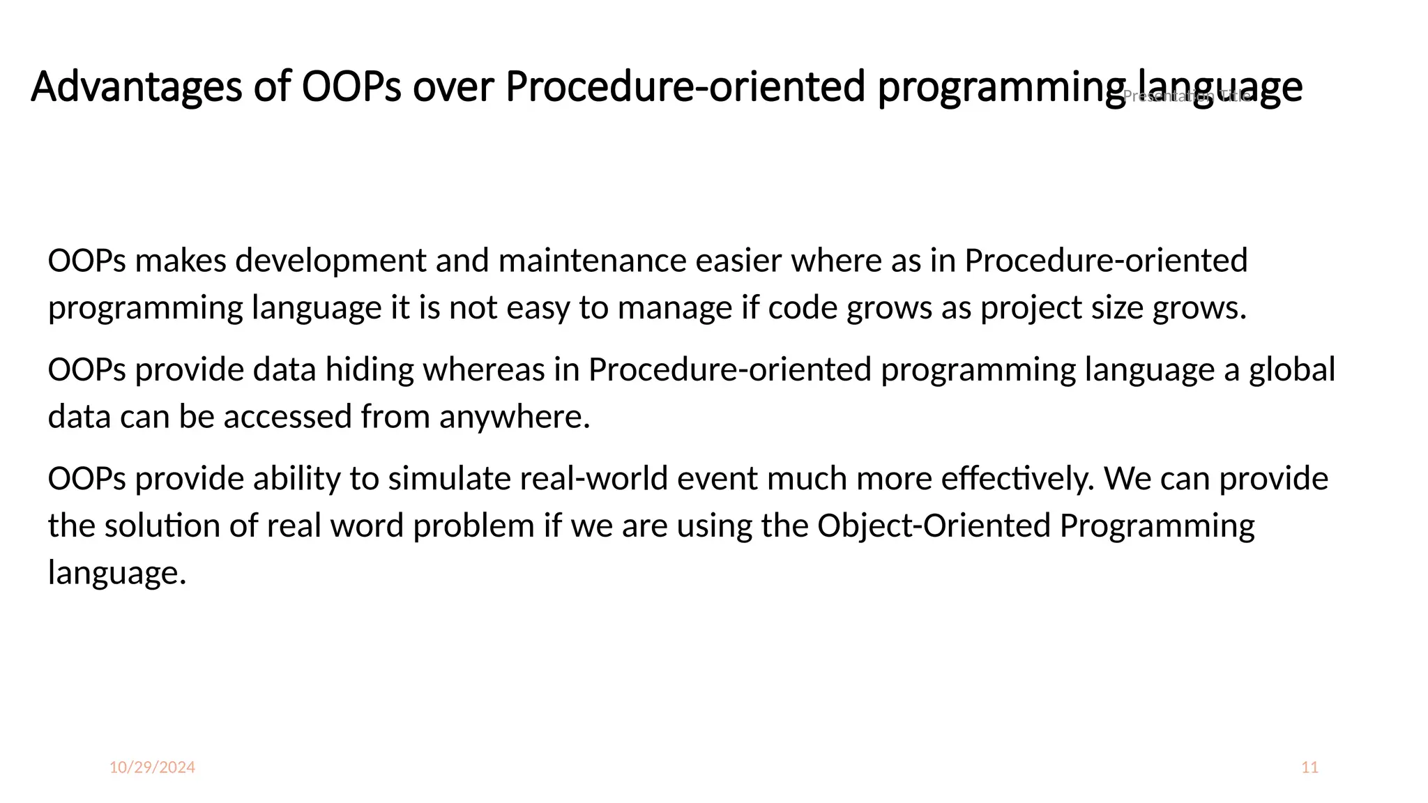 10/29/2024 11
Advantages of OOPs over Procedure-oriented programming language
OOPs makes development and maintenance easier where as in Procedure-oriented
programming language it is not easy to manage if code grows as project size grows.
OOPs provide data hiding whereas in Procedure-oriented programming language a global
data can be accessed from anywhere.
OOPs provide ability to simulate real-world event much more effectively. We can provide
the solution of real word problem if we are using the Object-Oriented Programming
language.
Presentation Title
 