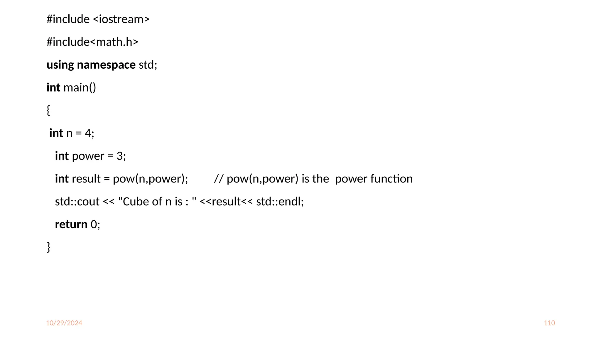 10/29/2024 110
#include <iostream>
#include<math.h>
using namespace std;
int main()
{
int n = 4;
int power = 3;
int result = pow(n,power); // pow(n,power) is the power function
std::cout << "Cube of n is : " <<result<< std::endl;
return 0;
}
 