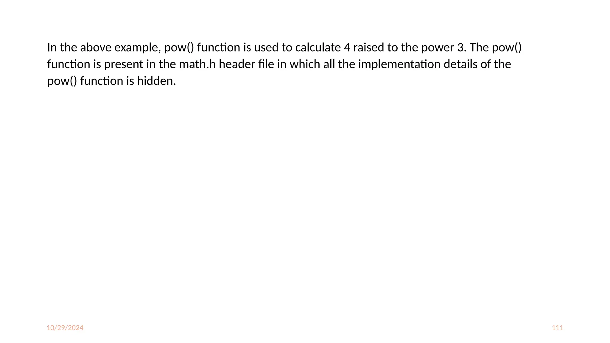 10/29/2024 111
In the above example, pow() function is used to calculate 4 raised to the power 3. The pow()
function is present in the math.h header file in which all the implementation details of the
pow() function is hidden.
 