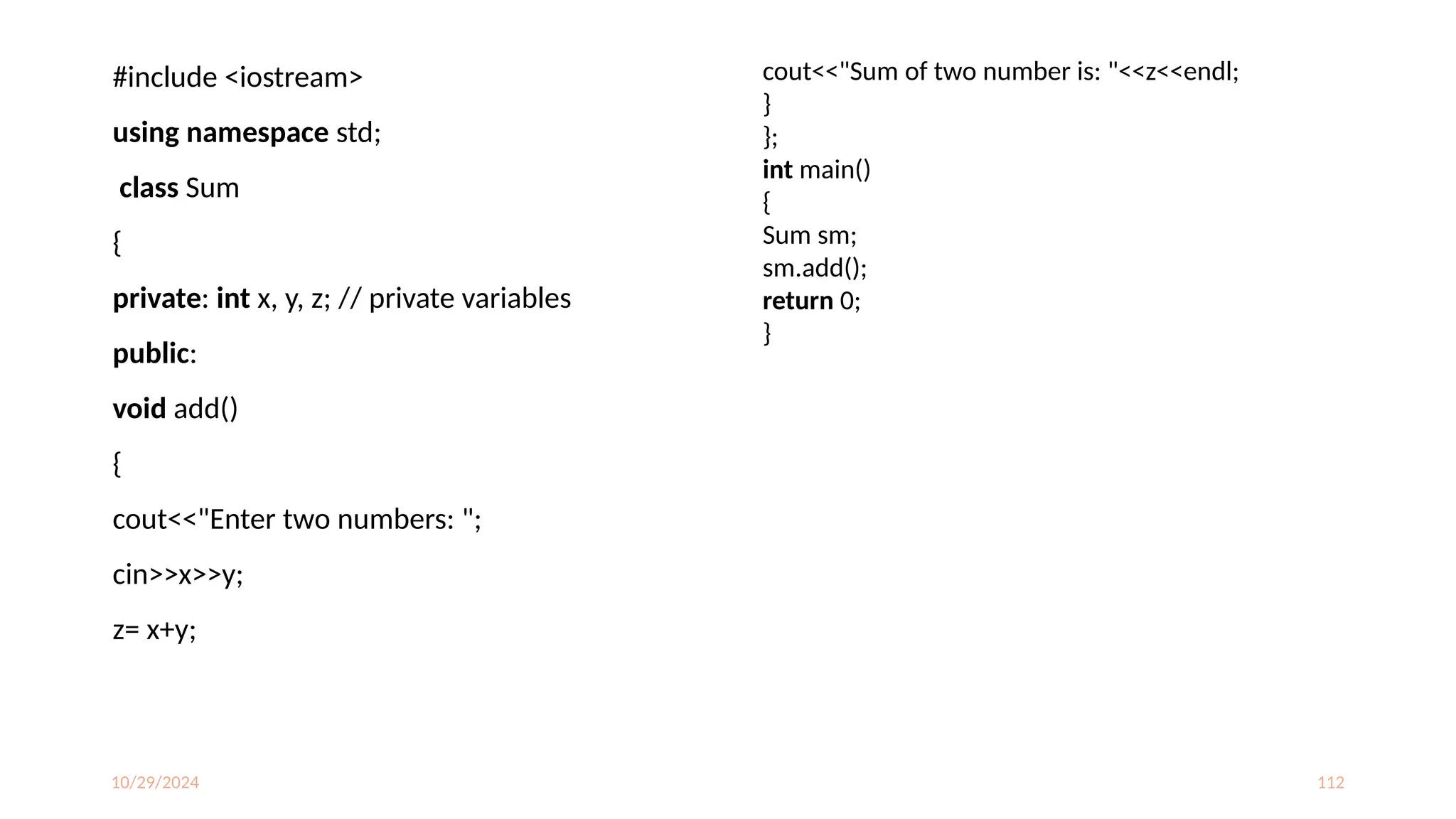10/29/2024 112
#include <iostream>
using namespace std;
class Sum
{
private: int x, y, z; // private variables
public:
void add()
{
cout<<"Enter two numbers: ";
cin>>x>>y;
z= x+y;
cout<<"Sum of two number is: "<<z<<endl;
}
};
int main()
{
Sum sm;
sm.add();
return 0;
}
 