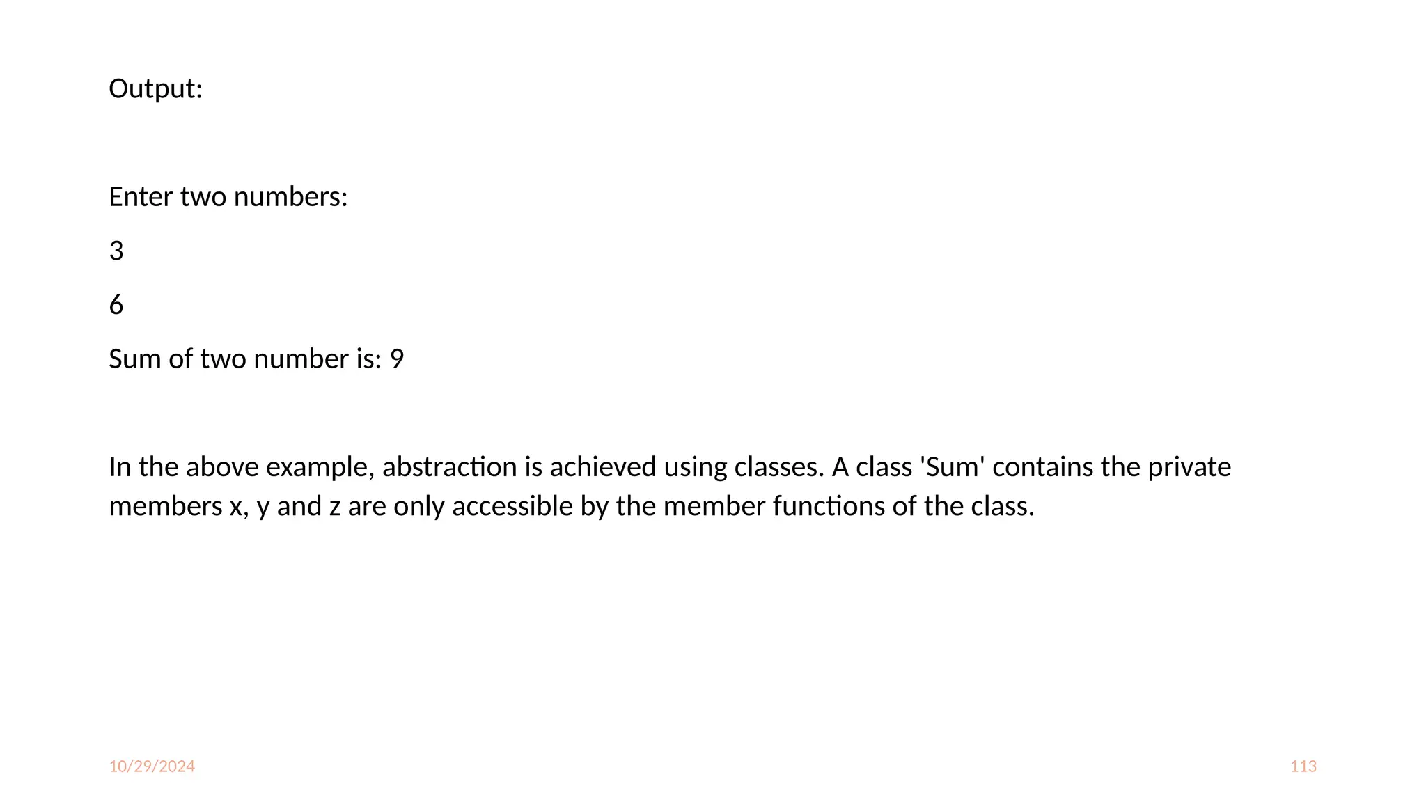 10/29/2024 113
Output:
Enter two numbers:
3
6
Sum of two number is: 9
In the above example, abstraction is achieved using classes. A class 'Sum' contains the private
members x, y and z are only accessible by the member functions of the class.
 