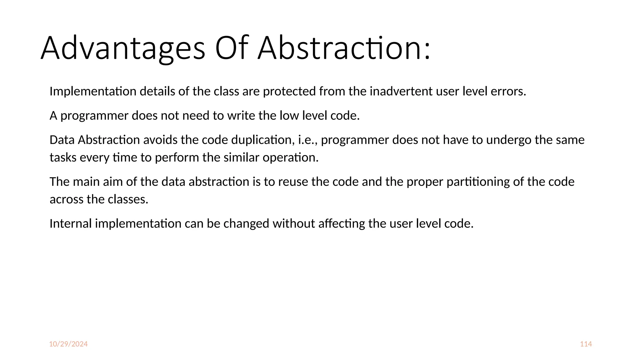 10/29/2024 114
Advantages Of Abstraction:
Implementation details of the class are protected from the inadvertent user level errors.
A programmer does not need to write the low level code.
Data Abstraction avoids the code duplication, i.e., programmer does not have to undergo the same
tasks every time to perform the similar operation.
The main aim of the data abstraction is to reuse the code and the proper partitioning of the code
across the classes.
Internal implementation can be changed without affecting the user level code.
 