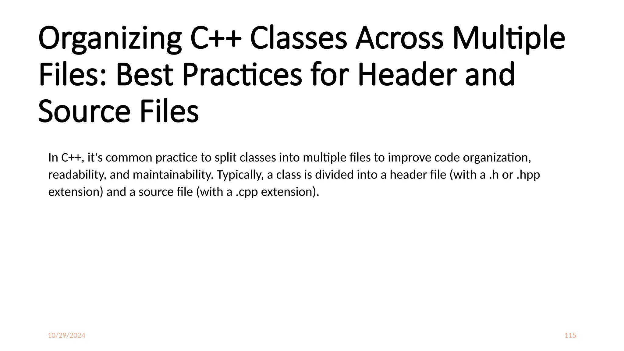 10/29/2024 115
Organizing C++ Classes Across Multiple
Files: Best Practices for Header and
Source Files
In C++, it's common practice to split classes into multiple files to improve code organization,
readability, and maintainability. Typically, a class is divided into a header file (with a .h or .hpp
extension) and a source file (with a .cpp extension).
 