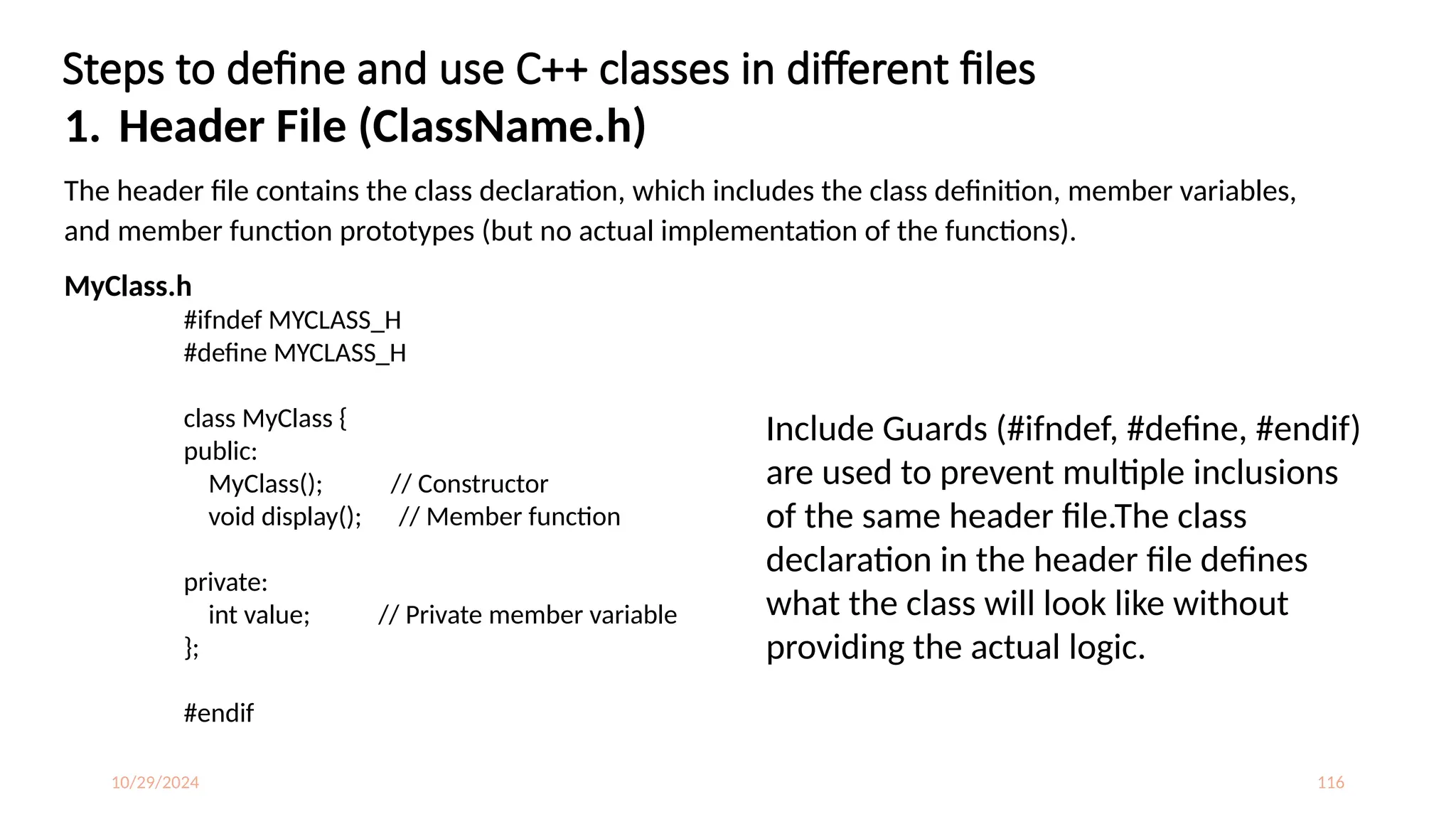 10/29/2024 116
Steps to define and use C++ classes in different files
1. Header File (ClassName.h)
The header file contains the class declaration, which includes the class definition, member variables,
and member function prototypes (but no actual implementation of the functions).
MyClass.h
#ifndef MYCLASS_H
#define MYCLASS_H
class MyClass {
public:
MyClass(); // Constructor
void display(); // Member function
private:
int value; // Private member variable
};
#endif
Include Guards (#ifndef, #define, #endif)
are used to prevent multiple inclusions
of the same header file.The class
declaration in the header file defines
what the class will look like without
providing the actual logic.
 