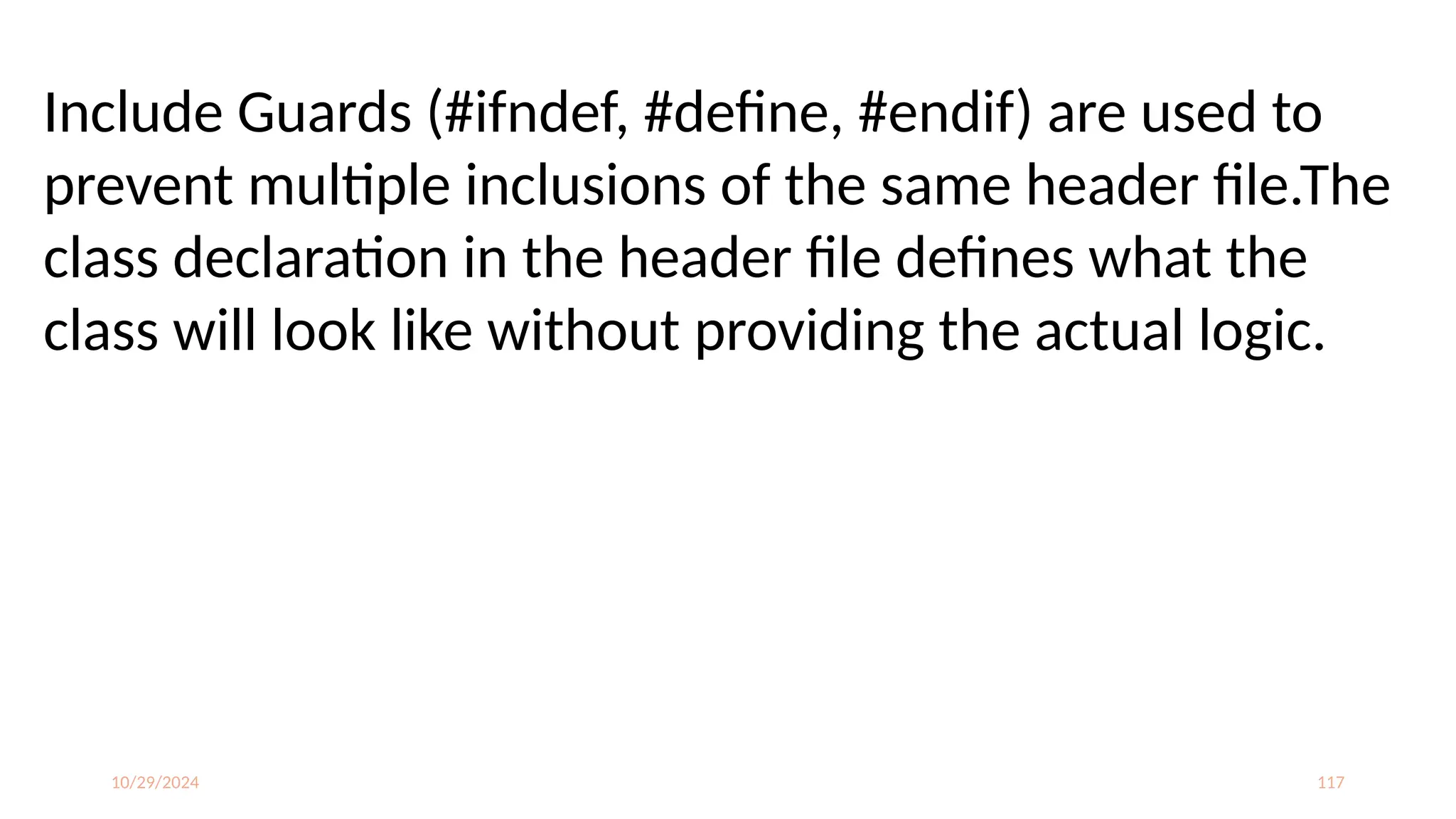 10/29/2024 117
Include Guards (#ifndef, #define, #endif) are used to
prevent multiple inclusions of the same header file.The
class declaration in the header file defines what the
class will look like without providing the actual logic.
 