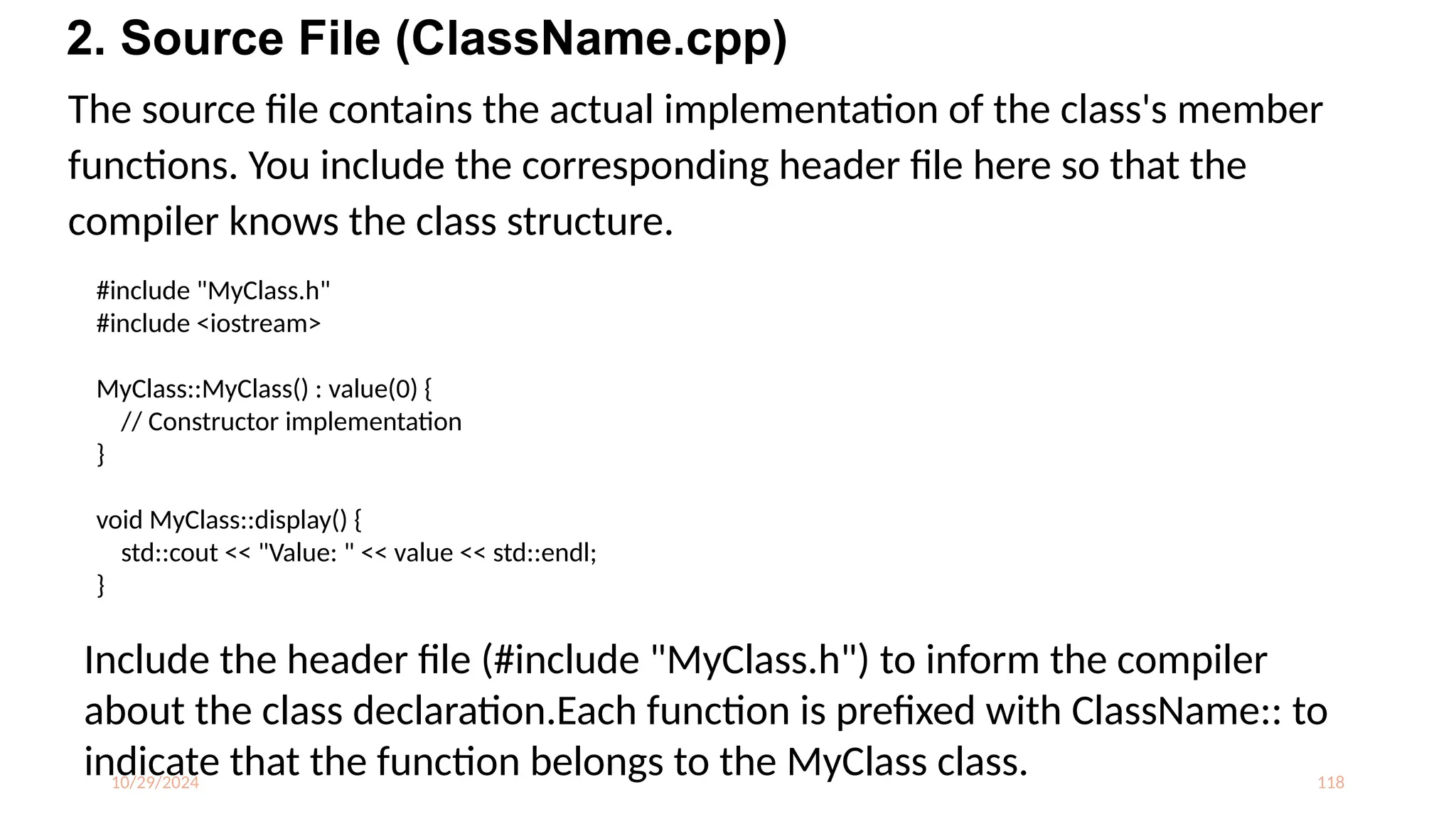 10/29/2024 118
The source file contains the actual implementation of the class's member
functions. You include the corresponding header file here so that the
compiler knows the class structure.
2. Source File (ClassName.cpp)
#include "MyClass.h"
#include <iostream>
MyClass::MyClass() : value(0) {
// Constructor implementation
}
void MyClass::display() {
std::cout << "Value: " << value << std::endl;
}
Include the header file (#include "MyClass.h") to inform the compiler
about the class declaration.Each function is prefixed with ClassName:: to
indicate that the function belongs to the MyClass class.
 