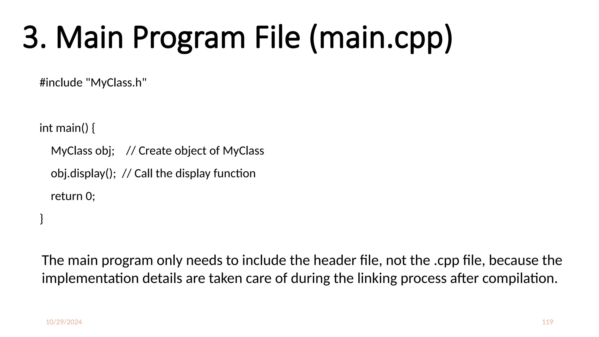 10/29/2024 119
3. Main Program File (main.cpp)
#include "MyClass.h"
int main() {
MyClass obj; // Create object of MyClass
obj.display(); // Call the display function
return 0;
}
The main program only needs to include the header file, not the .cpp file, because the
implementation details are taken care of during the linking process after compilation.
 