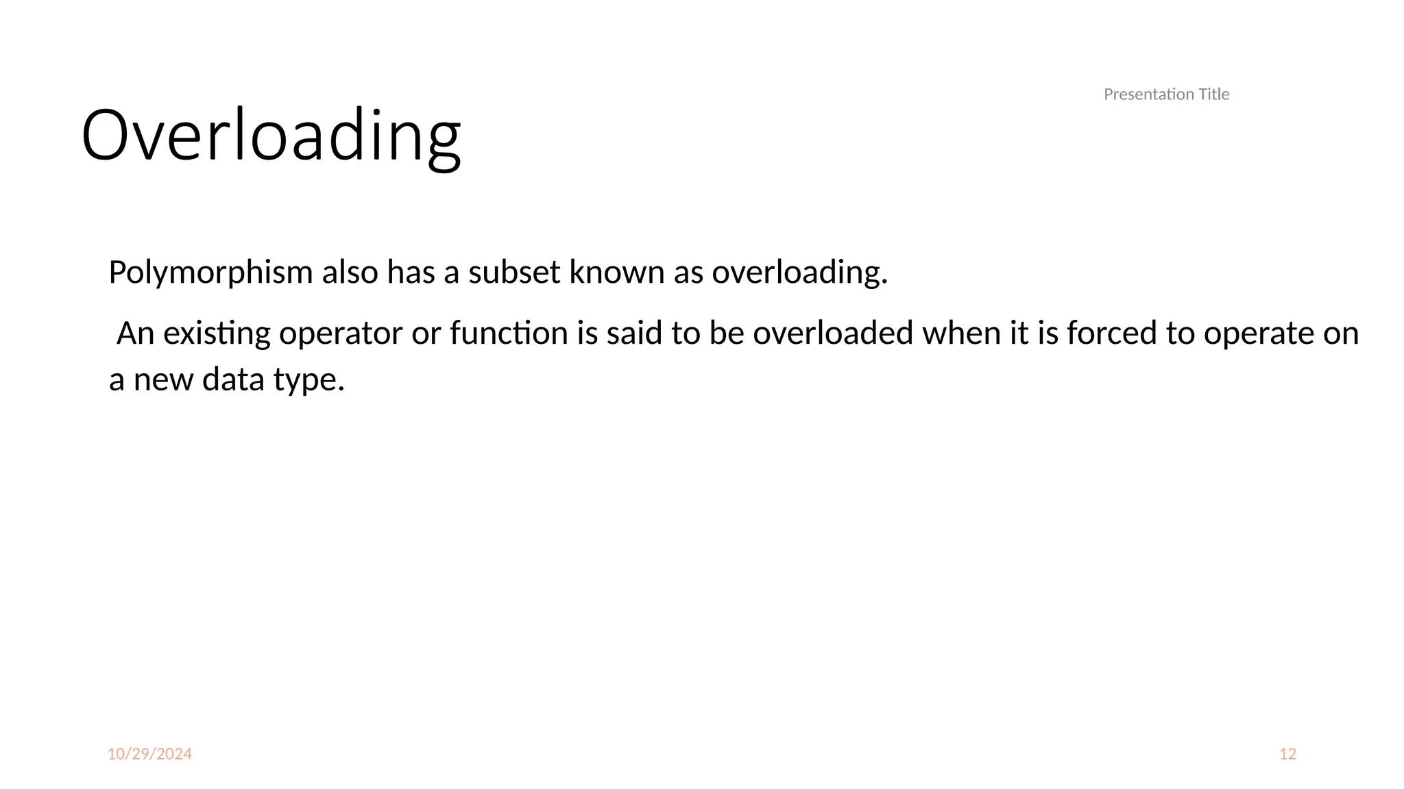 10/29/2024 12
Overloading
Polymorphism also has a subset known as overloading.
An existing operator or function is said to be overloaded when it is forced to operate on
a new data type.
Presentation Title
 