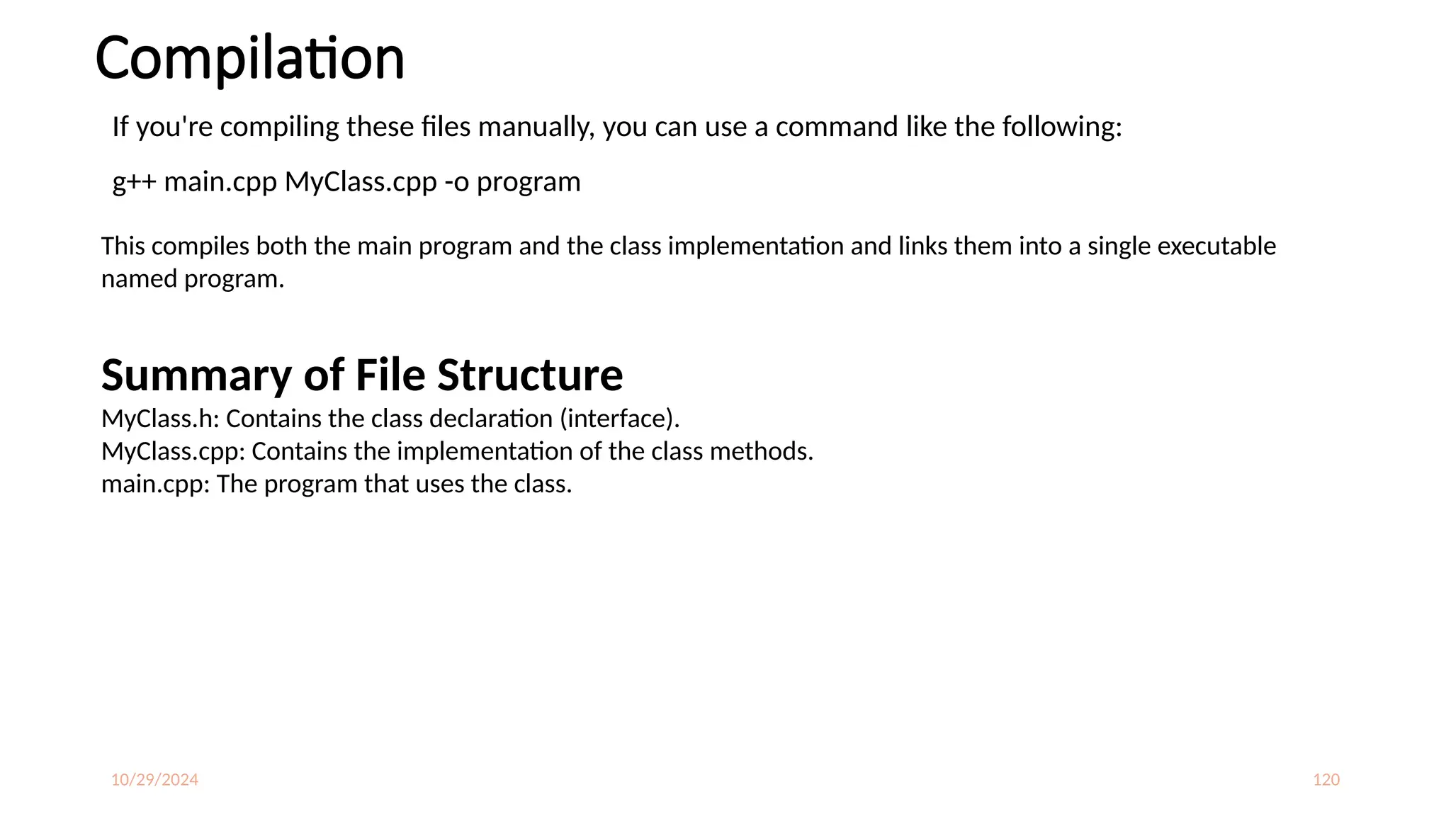 10/29/2024 120
Compilation
If you're compiling these files manually, you can use a command like the following:
g++ main.cpp MyClass.cpp -o program
This compiles both the main program and the class implementation and links them into a single executable
named program.
Summary of File Structure
MyClass.h: Contains the class declaration (interface).
MyClass.cpp: Contains the implementation of the class methods.
main.cpp: The program that uses the class.
 