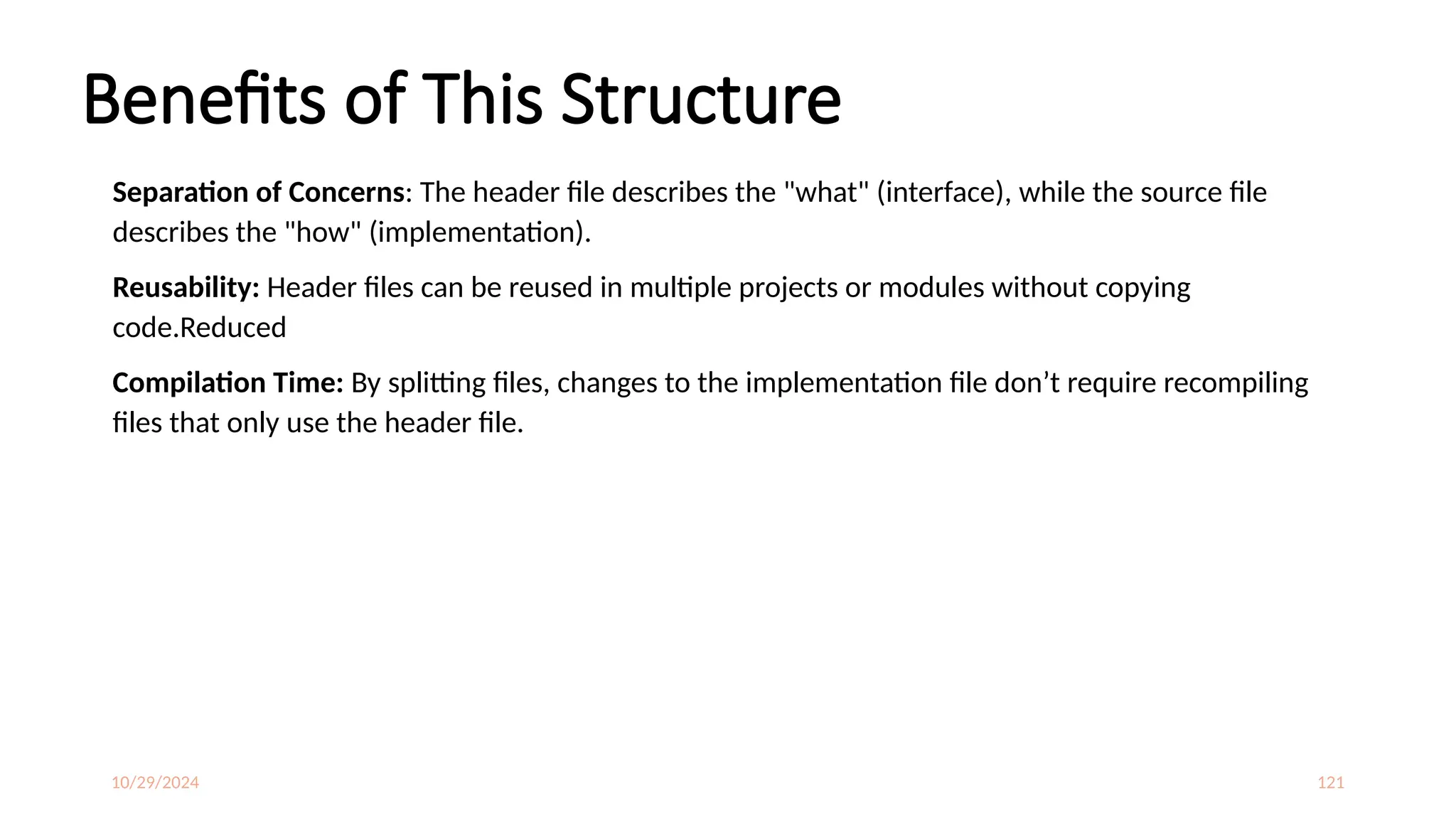 10/29/2024 121
Benefits of This Structure
Separation of Concerns: The header file describes the "what" (interface), while the source file
describes the "how" (implementation).
Reusability: Header files can be reused in multiple projects or modules without copying
code.Reduced
Compilation Time: By splitting files, changes to the implementation file don’t require recompiling
files that only use the header file.
 