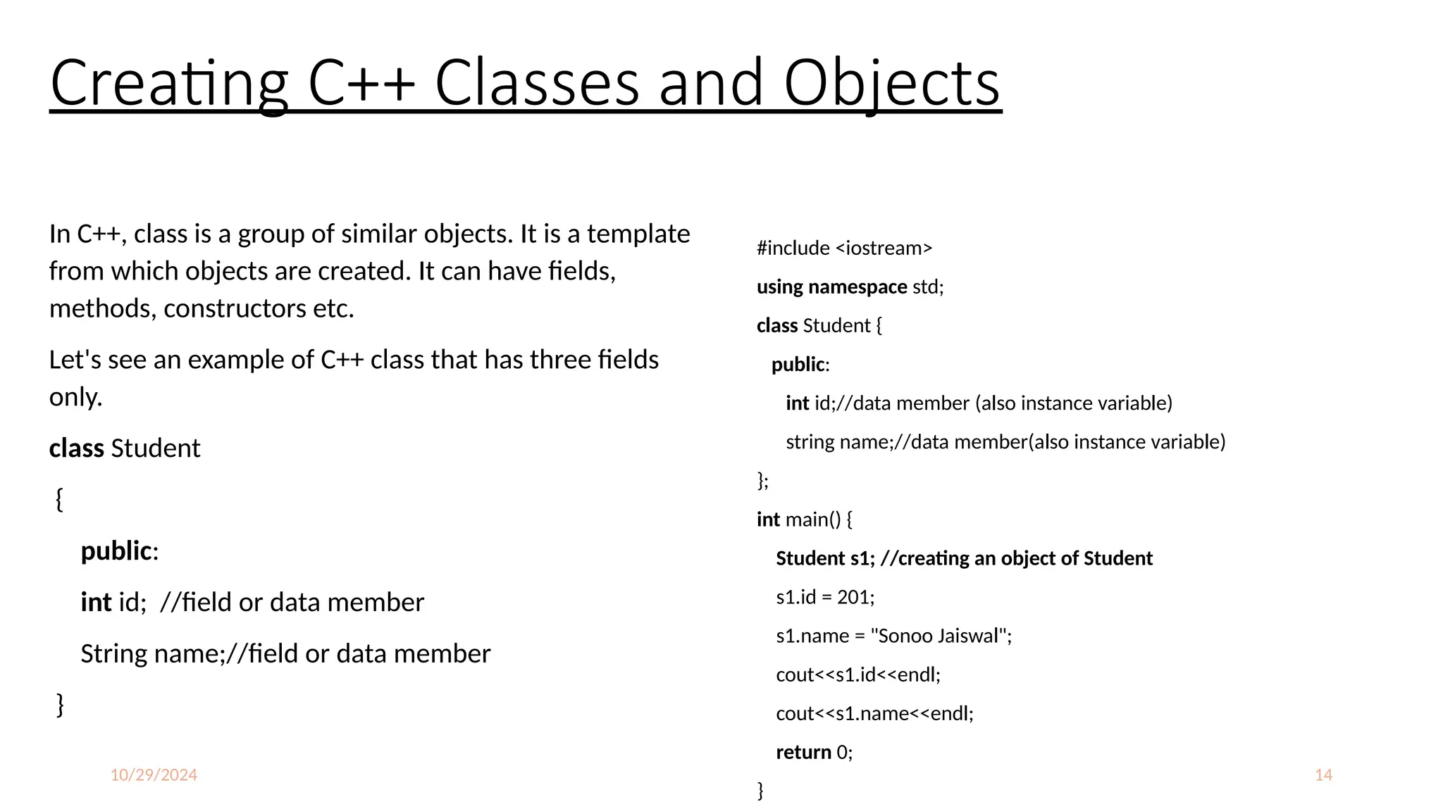 10/29/2024 14
Creating C++ Classes and Objects
In C++, class is a group of similar objects. It is a template
from which objects are created. It can have fields,
methods, constructors etc.
Let's see an example of C++ class that has three fields
only.
class Student
{
public:
int id; //field or data member
String name;//field or data member
}
#include <iostream>
using namespace std;
class Student {
public:
int id;//data member (also instance variable)
string name;//data member(also instance variable)
};
int main() {
Student s1; //creating an object of Student
s1.id = 201;
s1.name = "Sonoo Jaiswal";
cout<<s1.id<<endl;
cout<<s1.name<<endl;
return 0;
}
 