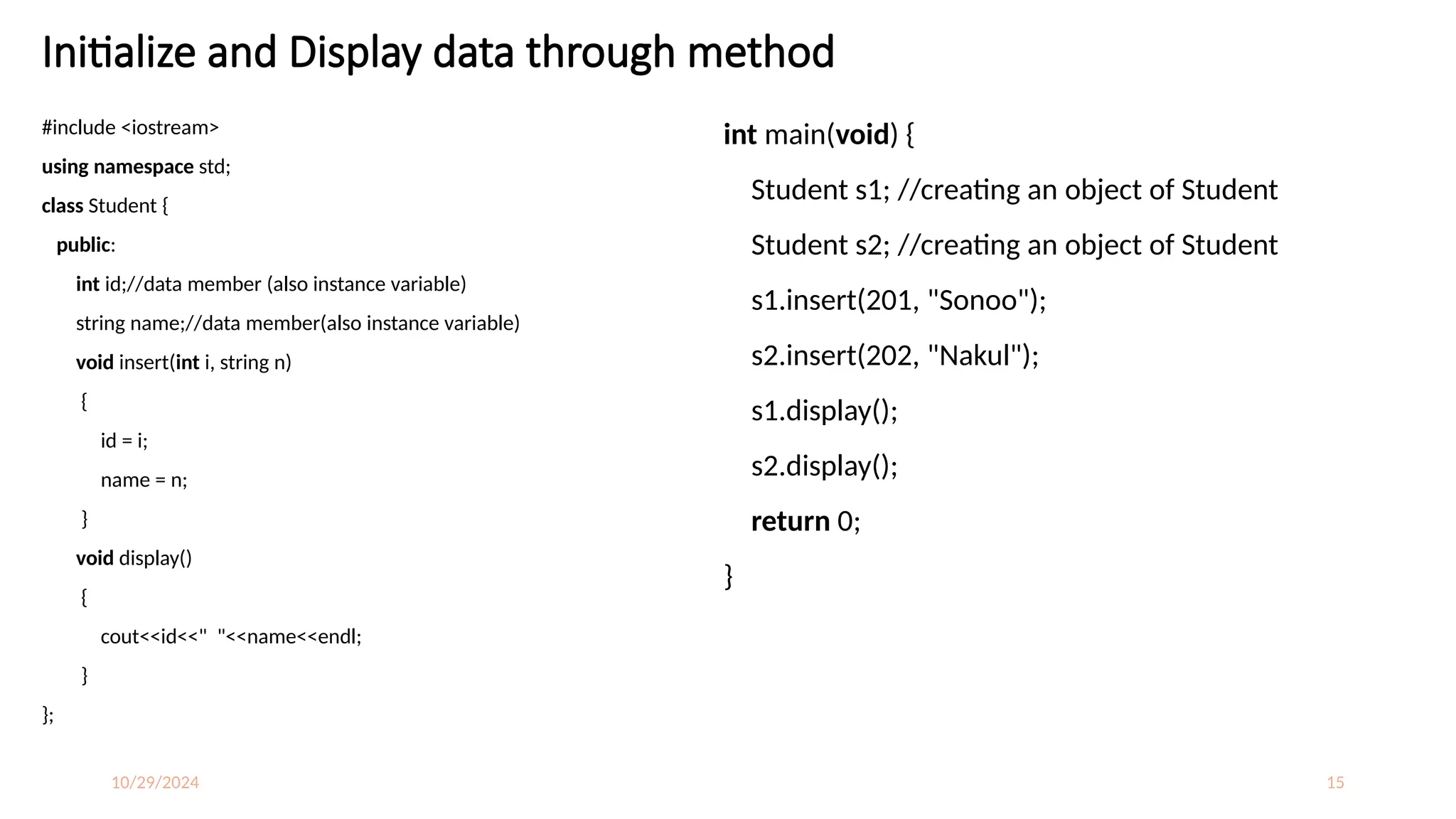 10/29/2024 15
Initialize and Display data through method
#include <iostream>
using namespace std;
class Student {
public:
int id;//data member (also instance variable)
string name;//data member(also instance variable)
void insert(int i, string n)
{
id = i;
name = n;
}
void display()
{
cout<<id<<" "<<name<<endl;
}
};
int main(void) {
Student s1; //creating an object of Student
Student s2; //creating an object of Student
s1.insert(201, "Sonoo");
s2.insert(202, "Nakul");
s1.display();
s2.display();
return 0;
}
 