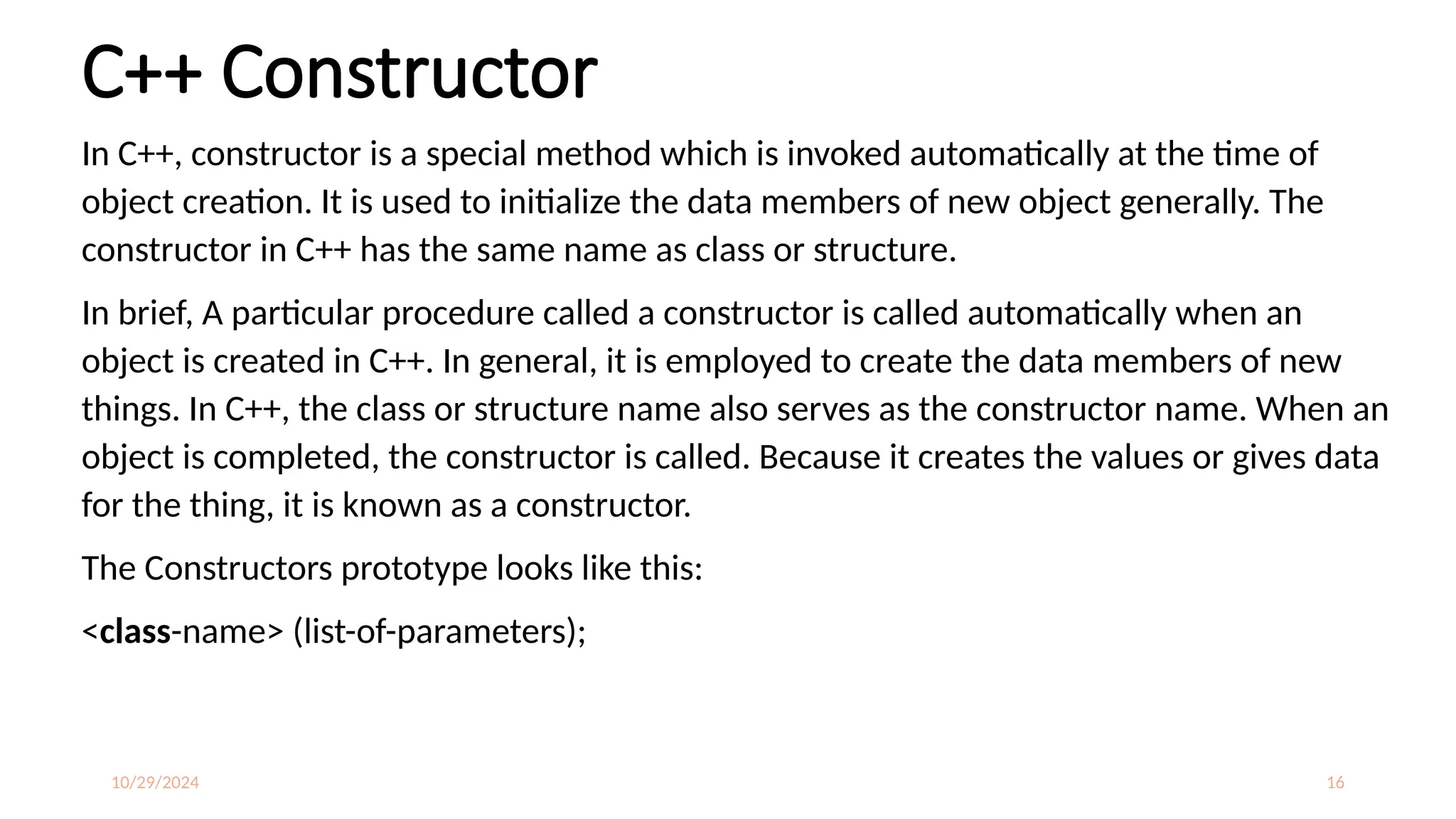 10/29/2024 16
C++ Constructor
In C++, constructor is a special method which is invoked automatically at the time of
object creation. It is used to initialize the data members of new object generally. The
constructor in C++ has the same name as class or structure.
In brief, A particular procedure called a constructor is called automatically when an
object is created in C++. In general, it is employed to create the data members of new
things. In C++, the class or structure name also serves as the constructor name. When an
object is completed, the constructor is called. Because it creates the values or gives data
for the thing, it is known as a constructor.
The Constructors prototype looks like this:
<class-name> (list-of-parameters);
 