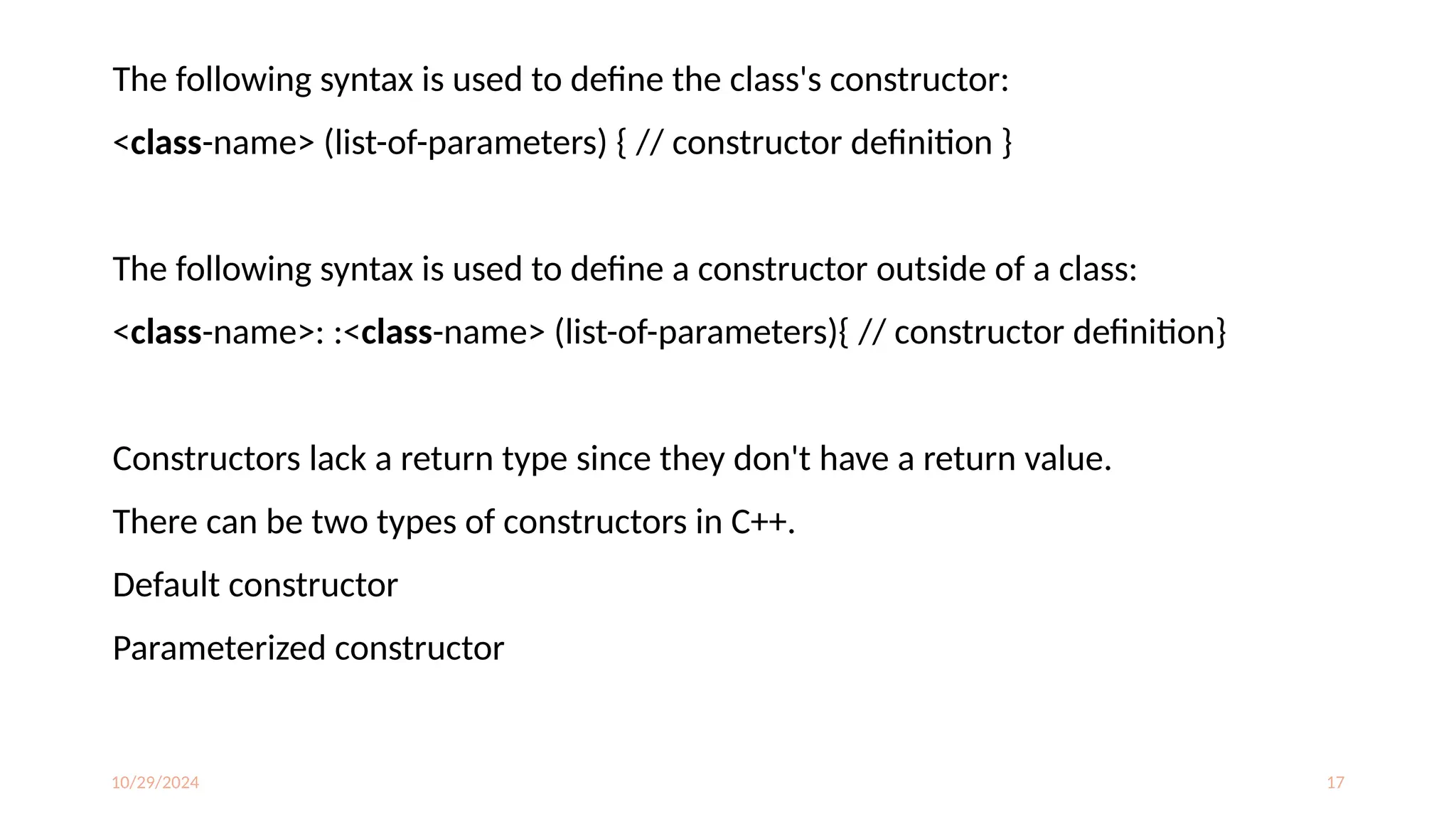 10/29/2024 17
The following syntax is used to define the class's constructor:
<class-name> (list-of-parameters) { // constructor definition }
The following syntax is used to define a constructor outside of a class:
<class-name>: :<class-name> (list-of-parameters){ // constructor definition}
Constructors lack a return type since they don't have a return value.
There can be two types of constructors in C++.
Default constructor
Parameterized constructor
 