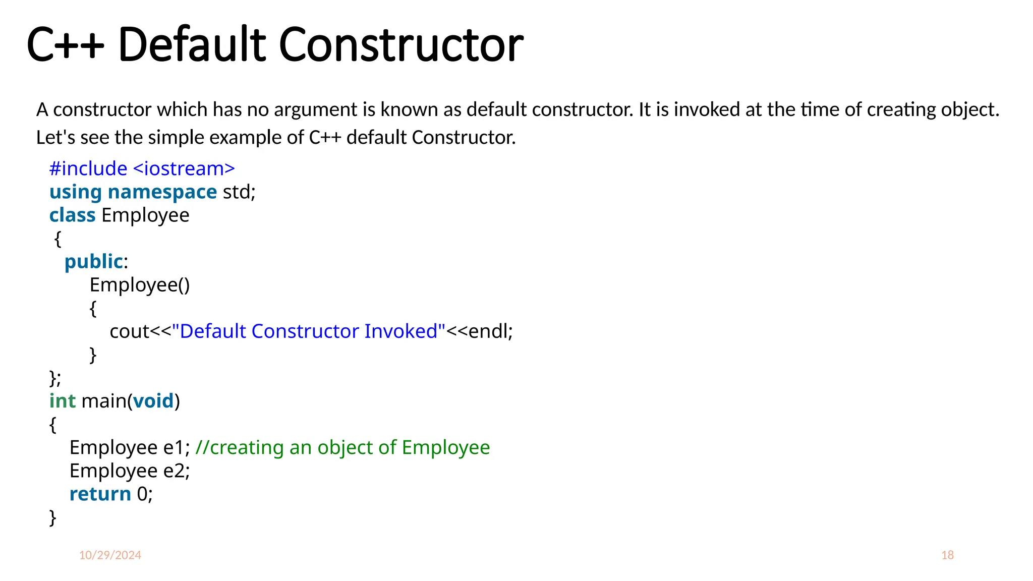 10/29/2024 18
C++ Default Constructor
A constructor which has no argument is known as default constructor. It is invoked at the time of creating object.
Let's see the simple example of C++ default Constructor.
#include <iostream>
using namespace std;
class Employee
{
public:
Employee()
{
cout<<"Default Constructor Invoked"<<endl;
}
};
int main(void)
{
Employee e1; //creating an object of Employee
Employee e2;
return 0;
}
 