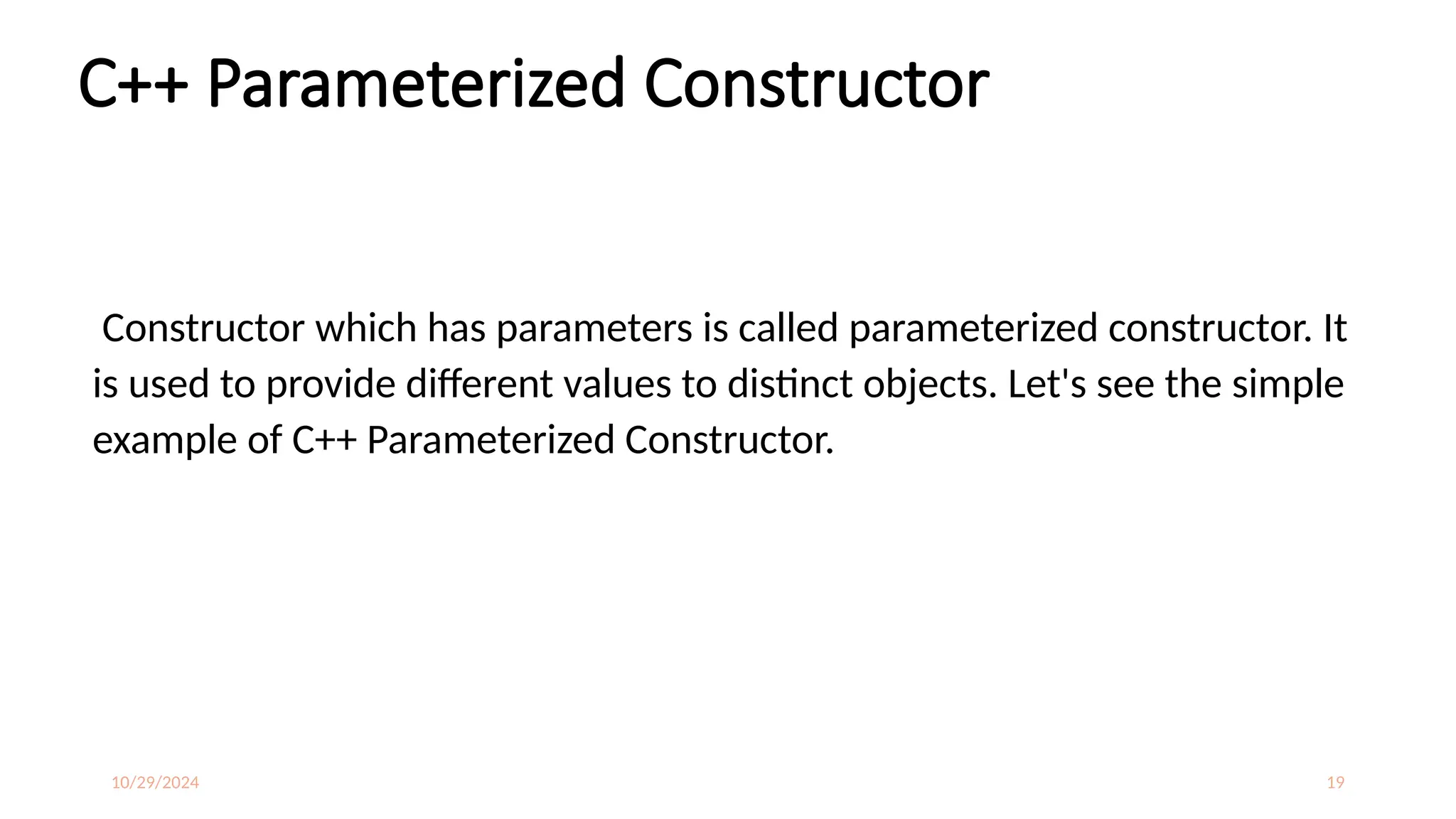 10/29/2024 19
C++ Parameterized Constructor
Constructor which has parameters is called parameterized constructor. It
is used to provide different values to distinct objects. Let's see the simple
example of C++ Parameterized Constructor.
 
