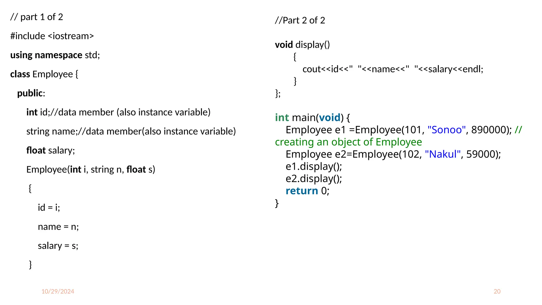 10/29/2024 20
// part 1 of 2
#include <iostream>
using namespace std;
class Employee {
public:
int id;//data member (also instance variable)
string name;//data member(also instance variable)
float salary;
Employee(int i, string n, float s)
{
id = i;
name = n;
salary = s;
}
//Part 2 of 2
void display()
{
cout<<id<<" "<<name<<" "<<salary<<endl;
}
};
int main(void) {
Employee e1 =Employee(101, "Sonoo", 890000); //
creating an object of Employee
Employee e2=Employee(102, "Nakul", 59000);
e1.display();
e2.display();
return 0;
}
 