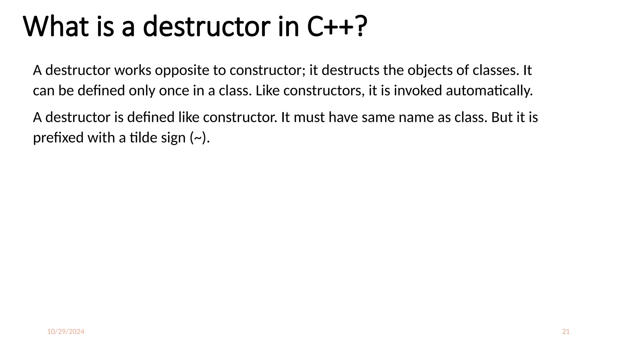 10/29/2024 21
What is a destructor in C++?
A destructor works opposite to constructor; it destructs the objects of classes. It
can be defined only once in a class. Like constructors, it is invoked automatically.
A destructor is defined like constructor. It must have same name as class. But it is
prefixed with a tilde sign (~).
 
