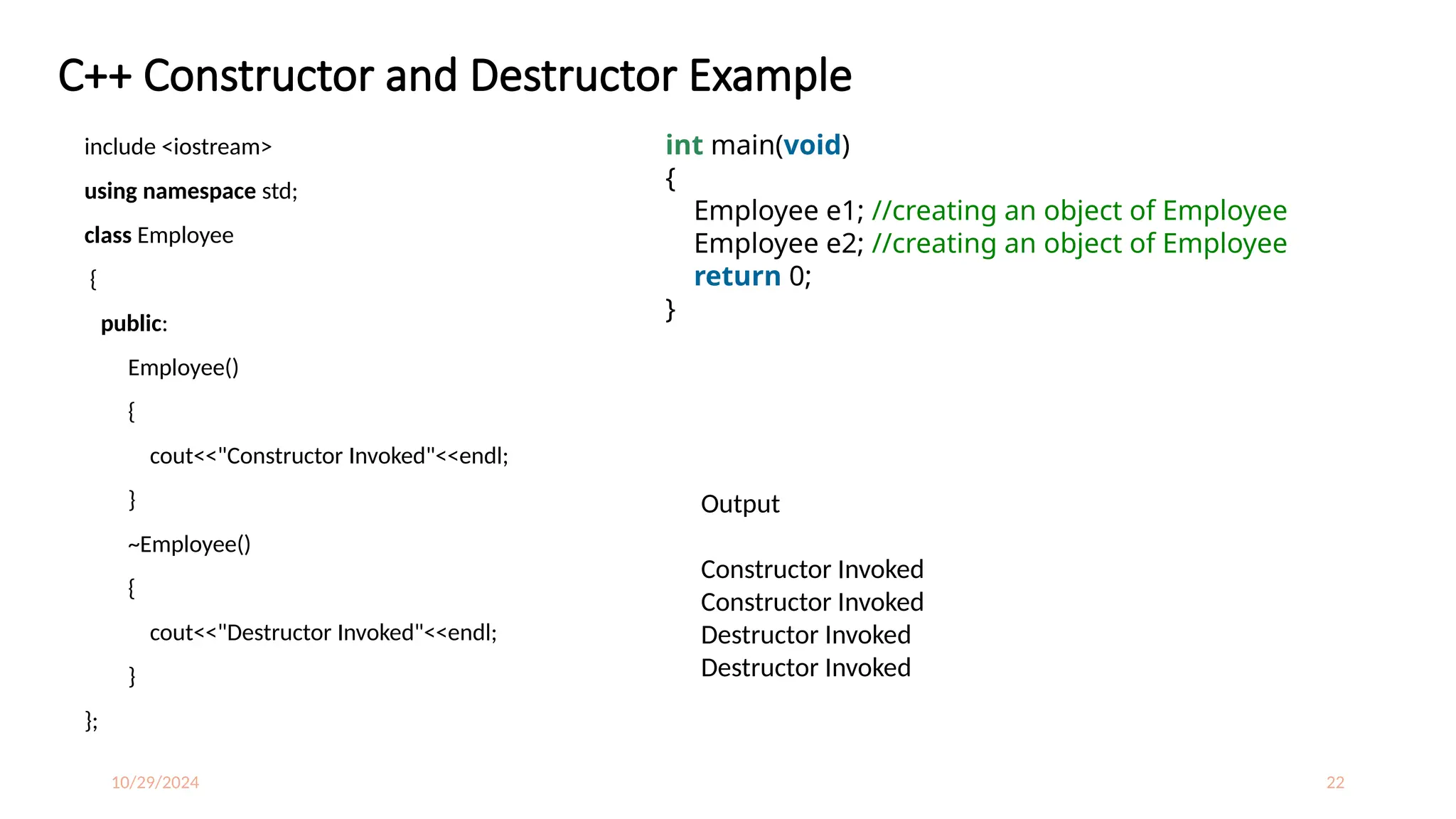 10/29/2024 22
C++ Constructor and Destructor Example
include <iostream>
using namespace std;
class Employee
{
public:
Employee()
{
cout<<"Constructor Invoked"<<endl;
}
~Employee()
{
cout<<"Destructor Invoked"<<endl;
}
};
int main(void)
{
Employee e1; //creating an object of Employee
Employee e2; //creating an object of Employee
return 0;
}
Output
Constructor Invoked
Constructor Invoked
Destructor Invoked
Destructor Invoked
 