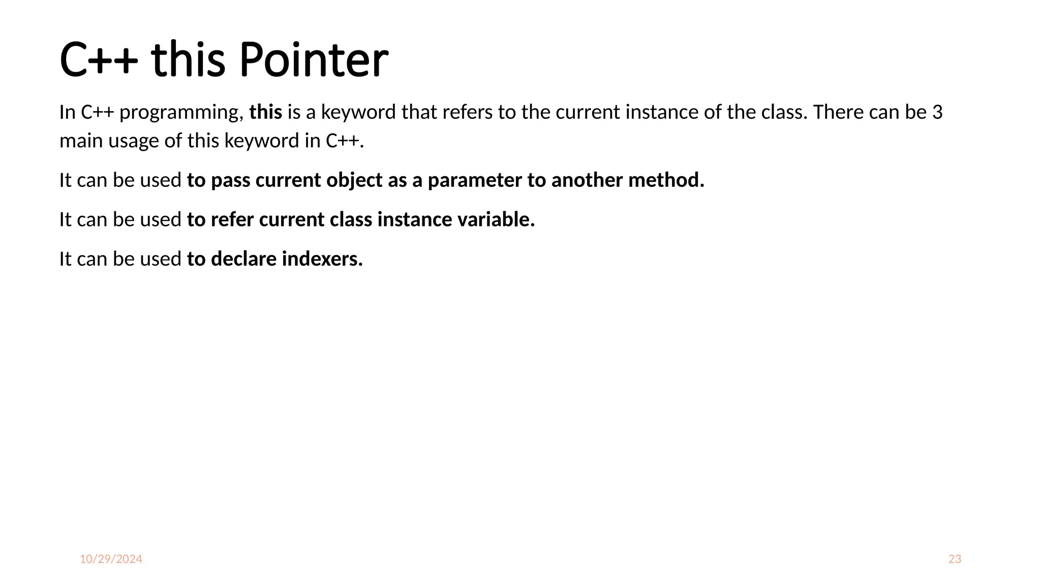 10/29/2024 23
C++ this Pointer
In C++ programming, this is a keyword that refers to the current instance of the class. There can be 3
main usage of this keyword in C++.
It can be used to pass current object as a parameter to another method.
It can be used to refer current class instance variable.
It can be used to declare indexers.
 