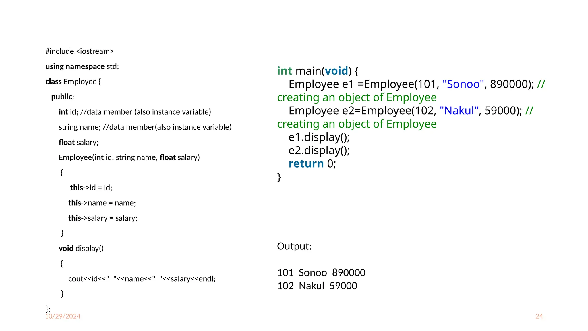 10/29/2024 24
#include <iostream>
using namespace std;
class Employee {
public:
int id; //data member (also instance variable)
string name; //data member(also instance variable)
float salary;
Employee(int id, string name, float salary)
{
this->id = id;
this->name = name;
this->salary = salary;
}
void display()
{
cout<<id<<" "<<name<<" "<<salary<<endl;
}
};
int main(void) {
Employee e1 =Employee(101, "Sonoo", 890000); //
creating an object of Employee
Employee e2=Employee(102, "Nakul", 59000); //
creating an object of Employee
e1.display();
e2.display();
return 0;
}
Output:
101 Sonoo 890000
102 Nakul 59000
 