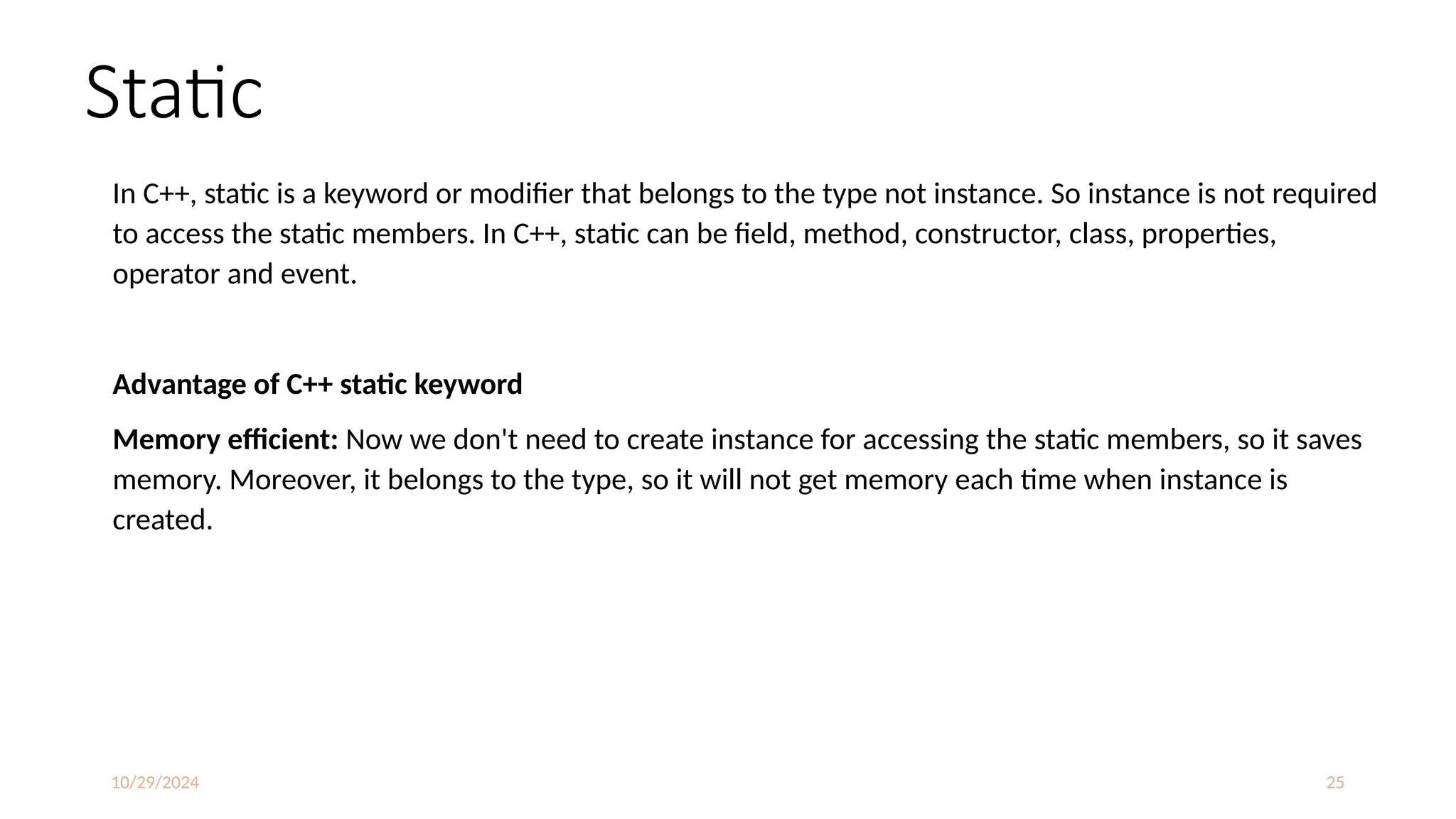 10/29/2024 25
Static
In C++, static is a keyword or modifier that belongs to the type not instance. So instance is not required
to access the static members. In C++, static can be field, method, constructor, class, properties,
operator and event.
Advantage of C++ static keyword
Memory efficient: Now we don't need to create instance for accessing the static members, so it saves
memory. Moreover, it belongs to the type, so it will not get memory each time when instance is
created.
 