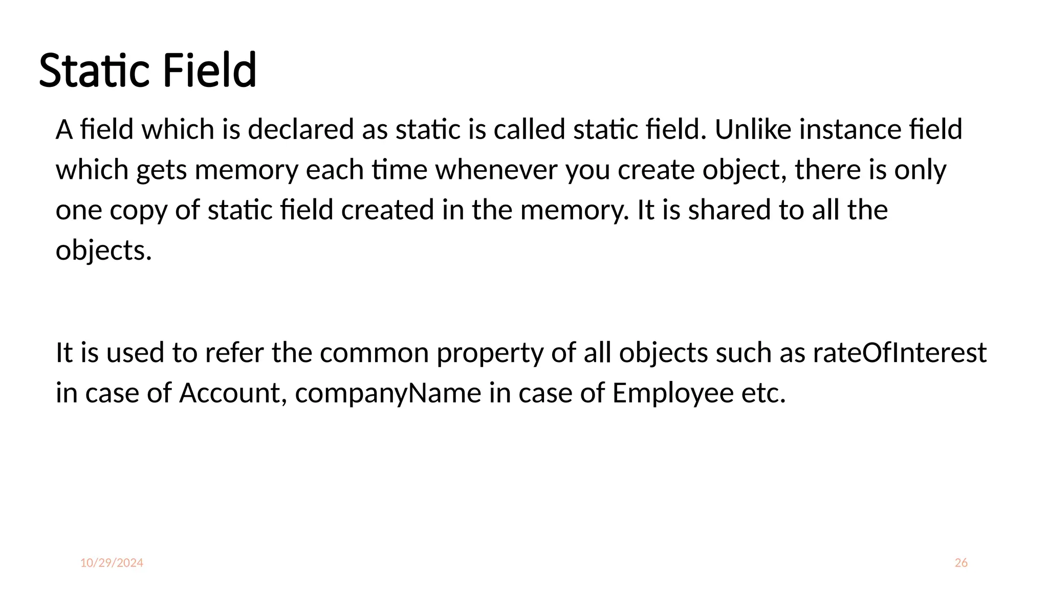 10/29/2024 26
Static Field
A field which is declared as static is called static field. Unlike instance field
which gets memory each time whenever you create object, there is only
one copy of static field created in the memory. It is shared to all the
objects.
It is used to refer the common property of all objects such as rateOfInterest
in case of Account, companyName in case of Employee etc.
 