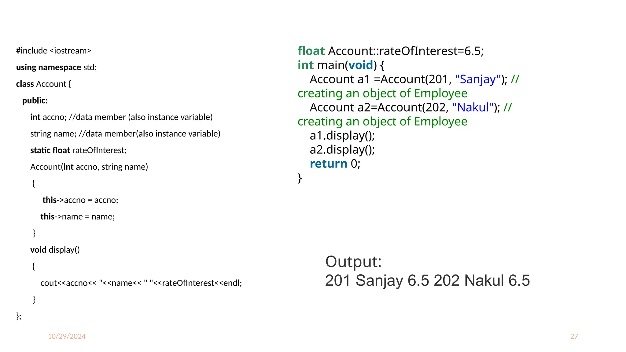 10/29/2024 27
#include <iostream>
using namespace std;
class Account {
public:
int accno; //data member (also instance variable)
string name; //data member(also instance variable)
static float rateOfInterest;
Account(int accno, string name)
{
this->accno = accno;
this->name = name;
}
void display()
{
cout<<accno<< "<<name<< " "<<rateOfInterest<<endl;
}
};
float Account::rateOfInterest=6.5;
int main(void) {
Account a1 =Account(201, "Sanjay"); //
creating an object of Employee
Account a2=Account(202, "Nakul"); //
creating an object of Employee
a1.display();
a2.display();
return 0;
}
Output:
201 Sanjay 6.5 202 Nakul 6.5
 