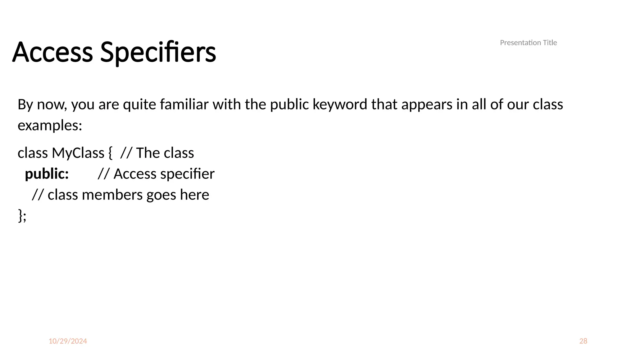 10/29/2024 28
Access Specifiers
By now, you are quite familiar with the public keyword that appears in all of our class
examples:
class MyClass { // The class
public: // Access specifier
// class members goes here
};
Presentation Title
 