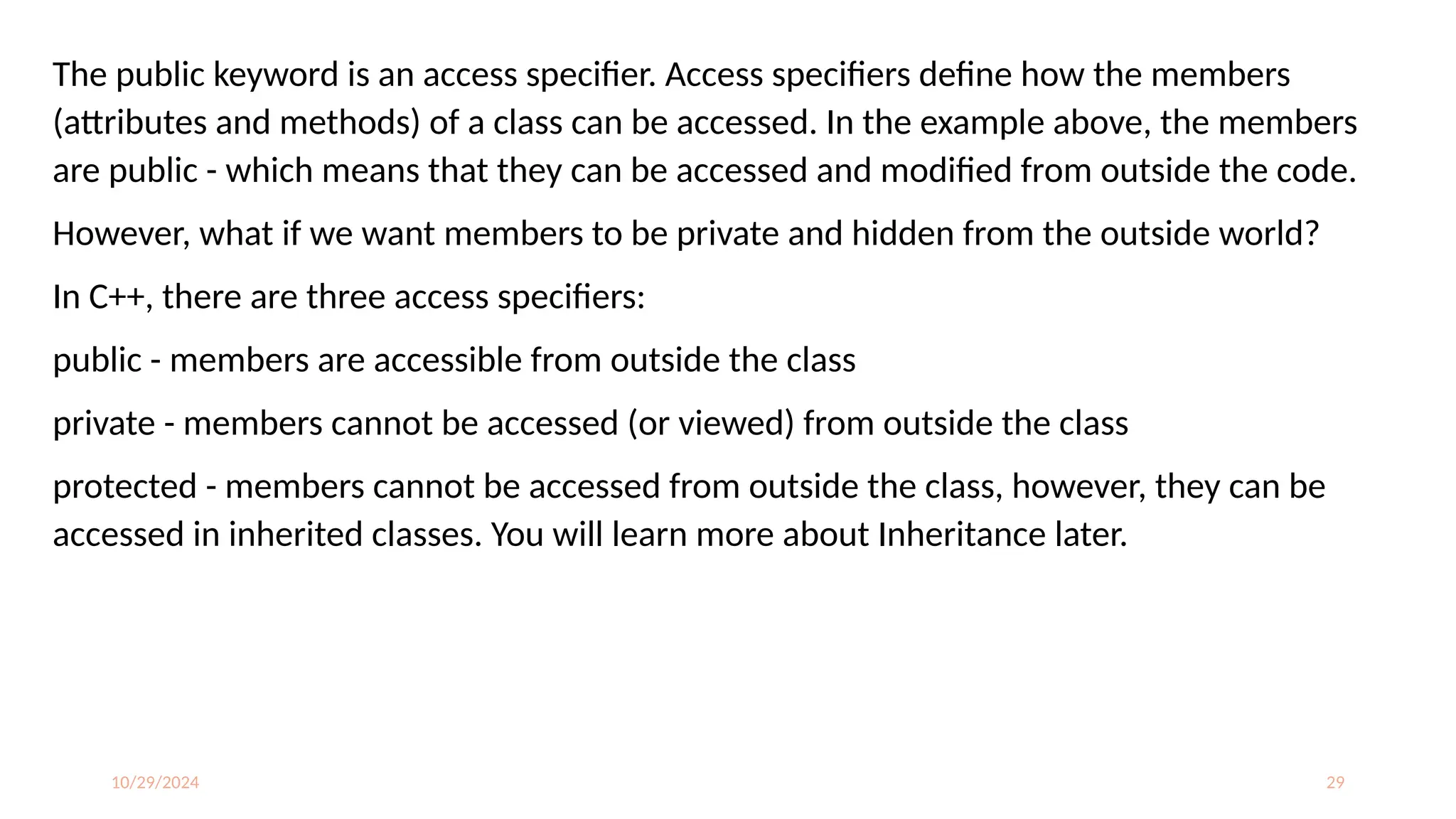 10/29/2024 29
The public keyword is an access specifier. Access specifiers define how the members
(attributes and methods) of a class can be accessed. In the example above, the members
are public - which means that they can be accessed and modified from outside the code.
However, what if we want members to be private and hidden from the outside world?
In C++, there are three access specifiers:
public - members are accessible from outside the class
private - members cannot be accessed (or viewed) from outside the class
protected - members cannot be accessed from outside the class, however, they can be
accessed in inherited classes. You will learn more about Inheritance later.
 