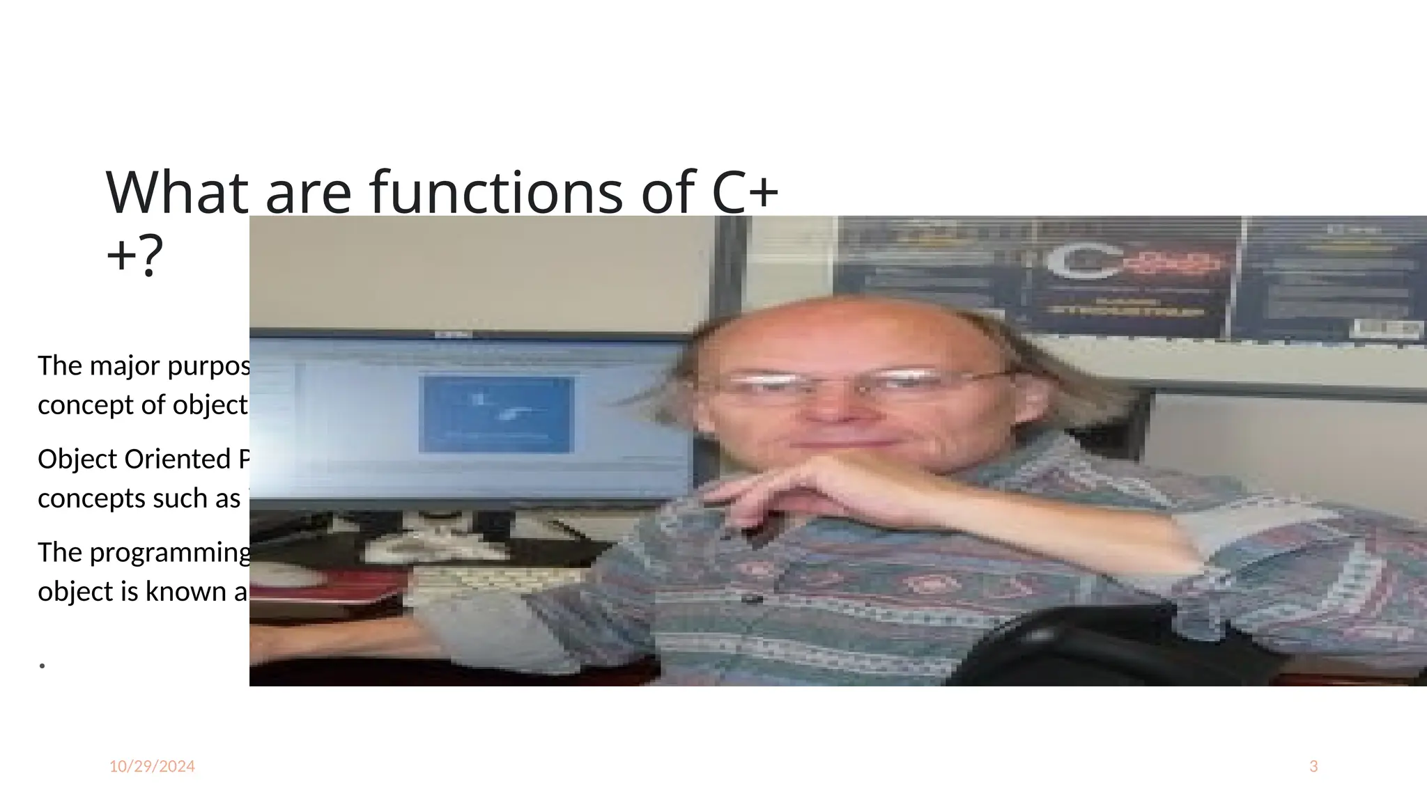 10/29/2024 3
What are functions of C+
+?
The major purpose of C++ programming is to introduce the
concept of object orientation to the C programming language.
Object Oriented Programming is a paradigm that provides many
concepts such as inheritance, data binding, polymorphism etc.
The programming paradigm where everything is represented as an
object is known as truly object-oriented programming language.
.
 