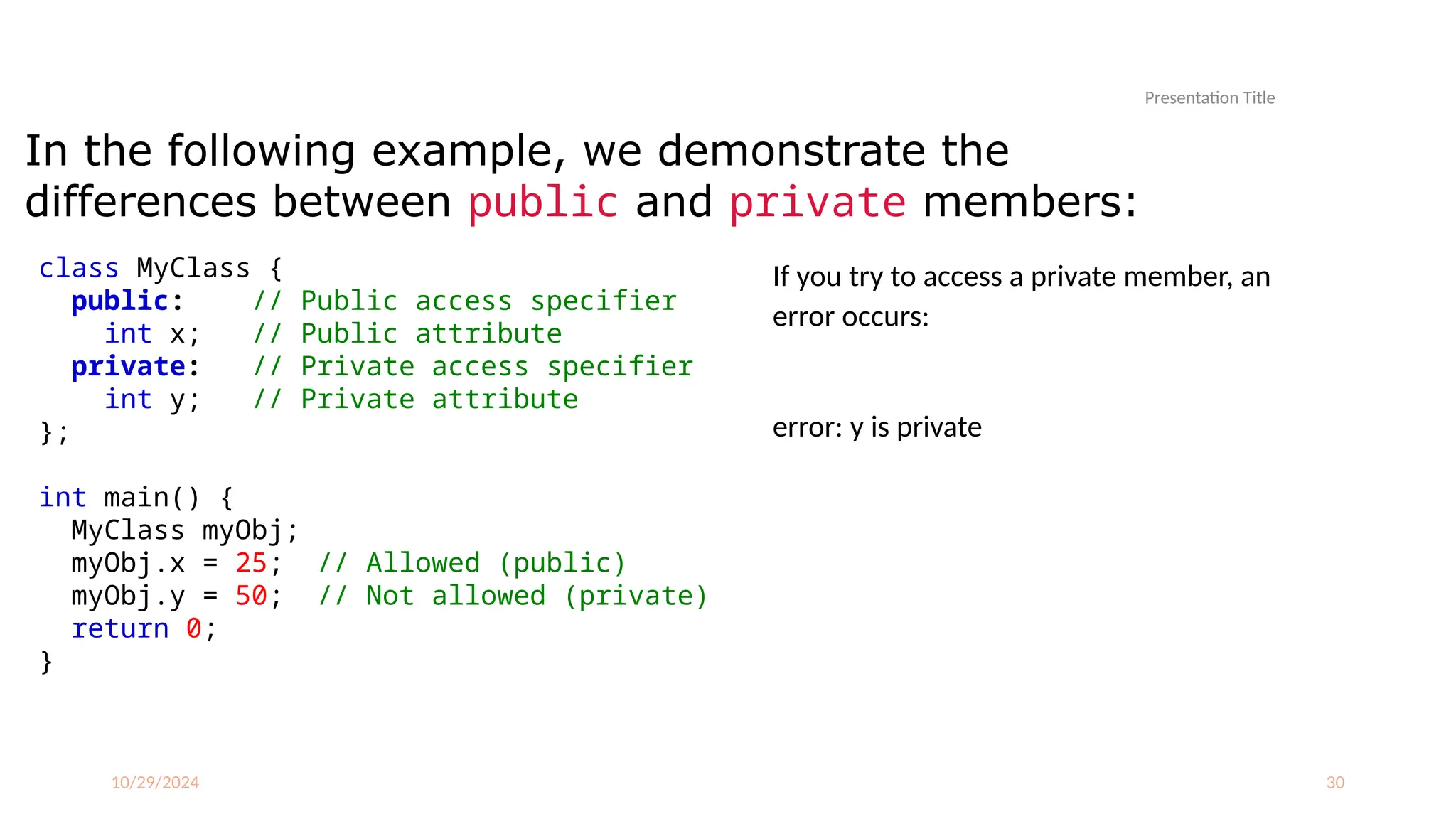 10/29/2024 30
In the following example, we demonstrate the
differences between public and private members:
If you try to access a private member, an
error occurs:
error: y is private
Presentation Title
class MyClass {
public: // Public access specifier
int x; // Public attribute
private: // Private access specifier
int y; // Private attribute
};
int main() {
MyClass myObj;
myObj.x = 25; // Allowed (public)
myObj.y = 50; // Not allowed (private)
return 0;
}
 